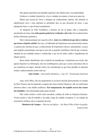 22
O Despertar da Consciência no Além Túmulo e a Forma de Viver
Não apenas ignorância da realidade espiritual, mas aflição ante a sua legitimidade.
Conhecer a verdade é penetrá-la, viver a verdade, no entanto, é renovar-se para ela.
Muitos que trazem da Terra o cômputo do conhecimento espírita, não obstante se
identificarem com a vida espiritual se perturbam face ao que deixaram de fazer, o que
planejaram fazer e o que fizeram erradamente.
Ao despertar na Vida Verdadeira, o homem, de um só golpe, olha a retaguarda,
percebendo em clara visão tudo quanto poderia ter realizado e não o fez. Esse conhecimento
dá-lhe sofrimento, perturba-o.
Não é a desencarnação em si que faz sofrer. Antes é a evidência do que não se realizou
que torna o Espírito sofrido. Por isso, o Codificador do Espiritismo com muita lucidez anotou
a resposta dos imortais de que o conhecimento do Espiritismo oferece, naturalmente. recurso
para impedir a perturbação, mas que os atos são os grandes contributos a fim de que o homem,
sabendo da sua realidade íntima e conhecendo o que fez de nobre, tenha o impedimento da
aflição interior.
Desse modo, identificado com o Espírito de amanhã que o Espiritismo nos revela, não
apenas fiquemos na informação, mas nos modifiquemos, para que a nossa consciência não se
nos transforme em algoz, fazendo sofrer, em consideração ao que ficou perdido ou aplicado
errada e audaciosamente contra cada um.
João Cleófas – Intercâmbio Mediúnico – Cap. 58 – Perturbação Espiritual
Aqui, meus filhos, não me perguntaram se eu havia descido gloriosamente as escadas
do Petit Trianon; não fui inquirido a respeito dos meus triunfos literários e não me solicitaram
informes sobre o meu fardão acadêmico. Em compensação, fui argüido acerca das causas
dos humildes e dos infortunados pelas quais me bati.
Não venho exortar a vocês como sacerdote; conheço de sobra às fraquezas humanas.
Vivam, porém a vida do trabalho e da saúde, longe da vaidade corruptora. E, na religião da
consciência retilínea, não se esqueçam de rezar.
Humberto de Campos – Palavras do Infinito – Aos Meus Filhos (Pedro Leopoldo,
9/Abril/1935)
 