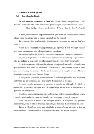23
O Despertar da Consciência no Além Túmulo e a Forma de Viver
3. A Vida no Mundo Espiritual
3.1 Considerações Gerais
Os dois mundos, espiritual e o físico são, de certa forma, independentes, ... não
obstante, a correlação entre ambos é incessante, porque reagem incessante um sobre o outro.
Allan Kardec – O Livro dos Espíritos – 2º Parte – Cap. 1 – Item 2 – Perg. 86
A Terra, na sua condição de planeta habitado, qual ocorre em outros astros e sistemas
solares, é uma cópia imperfeita do mundo espiritual, que lhe é causal.
Tudo quanto existe no plano físico é condensação da energia que procede da Causa
Implícita.
Assim, a vida verdadeira, porque permanente, é a espiritual, de onde procedem todos os
seres para a qual retornam após o fenômeno da morte orgânica.
Esse mundo espiritual é vibratório, verdadeiro e não apenas conceptual, imaginativo.
Original, nele plasmam as mentes as suas necessidades, criando regiões pulsantes de
vida, que na Terra se apresentam copiadas, em contínuos processos de aprimoramento.
As sociedades que os habitam diferenciam-se pelos graus de evolução e pelos níveis de
aperfeiçoamento mos quais se encontram. Multiplicam-se, infinitamente, desde as mais
grosseiras, criadas pelas mentes culpadas em fenômenos de depuração, até as sublimes e
plenificadoras, onde vivem os Espíritos felizes.
A energia que constitui o mundo espiritual é facilmente plasmável pelo psiquismo,
conforme o seu teor vibratório, que é conseqüente do seu estado de evolução.
Os mais elevados programam e executam o trabalho de edificação de cidades e
comunidades gigantescas, ordeiras, sem os atropelos que caracterizam o primarismo e a
ignorância dos seres físicos.
Os entes se amam e se respeitam nas regiões nobres, onde predominam o bem, a beleza,
a verdade, trabalhando pelo progresso daqueles que estagiam na retaguarda evolutiva.
Nelas não existe a violência de qualquer espécie, as conquistas são pessoais,
intransferíveis, e dão-se através do estudo incessante, do trabalho e da observância das Leis.
Todos se identificam pelas suas afinidades e conveniências, elegendo a área de
desenvolvimento cultural, científico, tecnológico ou religioso que melhor lhes apraz.
 