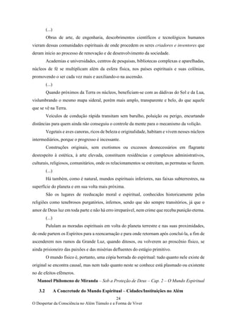 24
O Despertar da Consciência no Além Túmulo e a Forma de Viver
(...)
Obras de arte, de engenharia, descobrimentos científicos e tecnológicos humanos
vieram dessas comunidades espirituais de onde procedem os seres criadores e inventores que
deram início ao processo de renovação e de desenvolvimento da sociedade.
Academias e universidades, centros de pesquisas, bibliotecas complexas e aparelhadas,
núcleos de fé se multiplicam além da esfera física, nos países espirituais e suas colônias,
promovendo o ser cada vez mais e auxiliando-o na ascensão.
(...)
Quando próximos da Terra os núcleos, beneficiam-se com as dádivas do Sol e da Lua,
vislumbrando o mesmo mapa sideral, porém mais amplo, transparente e belo, do que aquele
que se vê na Terra.
Veículos de condução rápida transitam sem barulho, poluição ou perigo, encurtando
distâncias para quem ainda não conseguiu o controle da mente para o mecanismo da volição.
Vegetais e aves canoras, ricos de beleza e originalidade, habitam e vivem nesses núcleos
intermediários, porque o progresso é incessante.
Construções originais, sem exotismos ou excessos desnecessários em flagrante
desrespeito à estética, à arte elevada, constituem residências e complexos administrativos,
culturais, religiosos, comunitários, onde os relacionamentos se estreitam, as permutas se fazem.
(...)
Há também, como é natural, mundos espirituais inferiores, nas faixas subterrestres, na
superfície do planeta e em sua volta mais próxima.
São os lugares de reeducação moral e espiritual, conhecidos historicamente pelas
religiões como tenebrosos purgatórios, infernos, sendo que são sempre transitórios, já que o
amor de Deus luz em toda parte e não há erro irreparável, nem crime que receba punição eterna.
(...)
Pululam as moradas espirituais em volta do planeta terrestre e nas suas proximidades,
de onde partem os Espíritos para a reencarnação e para onde retornam após concluí-la, a fim de
ascenderem nos rumos da Grande Luz, quando ditosos, ou volverem ao proscênio físico, se
ainda prisioneiro das paixões e das misérias defluentes do estágio primitivo.
O mundo físico é, portanto, uma cópia borrada do espiritual: tudo quanto nele existe de
original se encontra causal, mas nem tudo quanto neste se conhece está plasmado ou existente
no de efeitos efêmeros.
Manoel Philomeno de Miranda – Sob a Proteção de Deus – Cap. 2 – O Mundo Espiritual
3.2 A Concretude do Mundo Espiritual – Cidades/Instituições no Além
 