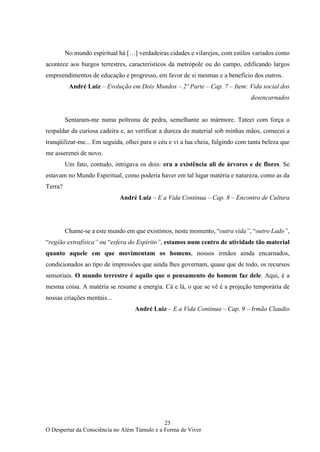 25
O Despertar da Consciência no Além Túmulo e a Forma de Viver
No mundo espiritual há […] verdadeiras cidades e vilarejos, com estilos variados como
acontece aos burgos terrestres, característicos da metrópole ou do campo, edificando largos
empreendimentos de educação e progresso, em favor de si mesmas e a benefício dos outros.
André Luiz – Evolução em Dois Mundos – 2º Parte – Cap. 7 – Item: Vida social dos
desencarnados
Sentaram-me numa poltrona de pedra, semelhante ao mármore. Tateei com força o
respaldar da curiosa cadeira e, ao verificar a dureza do material sob minhas mãos, comecei a
tranqüilizar-me... Em seguida, olhei para o céu e vi a lua cheia, fulgindo com tanta beleza que
me asserenei de novo.
Um fato, contudo, intrigava os dois: era a existência ali de árvores e de flores. Se
estavam no Mundo Espiritual, como poderia haver em tal lugar matéria e natureza, como as da
Terra?
André Luiz – E a Vida Continua – Cap. 8 – Encontro de Cultura
Chame-se a este mundo em que existimos, neste momento, “outra vida”, “outro Lado”,
“região extrafísica” ou “esfera do Espírito”, estamos num centro de atividade tão material
quanto aquele em que movimentam os homens, nossos irmãos ainda encarnados,
condicionados ao tipo de impressões que ainda lhes governam, quase que de todo, os recursos
sensoriais. O mundo terrestre é aquilo que o pensamento do homem faz dele. Aqui, é a
mesma coisa. A matéria se resume a energia. Cá e lá, o que se vê é a projeção temporária de
nossas criações mentais...
André Luiz – E a Vida Continua – Cap. 9 – Irmão Claudio
 