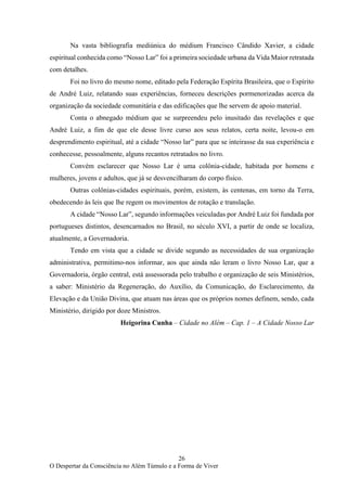 26
O Despertar da Consciência no Além Túmulo e a Forma de Viver
Na vasta bibliografia mediúnica do médium Francisco Cândido Xavier, a cidade
espiritual conhecida como “Nosso Lar” foi a primeira sociedade urbana da Vida Maior retratada
com detalhes.
Foi no livro do mesmo nome, editado pela Federação Espírita Brasileira, que o Espírito
de André Luiz, relatando suas experiências, forneceu descrições pormenorizadas acerca da
organização da sociedade comunitária e das edificações que lhe servem de apoio material.
Conta o abnegado médium que se surpreendeu pelo inusitado das revelações e que
André Luiz, a fim de que ele desse livre curso aos seus relatos, certa noite, levou-o em
desprendimento espiritual, até a cidade “Nosso lar” para que se inteirasse da sua experiência e
conhecesse, pessoalmente, alguns recantos retratados no livro.
Convém esclarecer que Nosso Lar é uma colônia-cidade, habitada por homens e
mulheres, jovens e adultos, que já se desvencilharam do corpo físico.
Outras colônias-cidades espirituais, porém, existem, às centenas, em torno da Terra,
obedecendo às leis que lhe regem os movimentos de rotação e translação.
A cidade “Nosso Lar”, segundo informações veiculadas por André Luiz foi fundada por
portugueses distintos, desencarnados no Brasil, no século XVI, a partir de onde se localiza,
atualmente, a Governadoria.
Tendo em vista que a cidade se divide segundo as necessidades de sua organização
administrativa, permitimo-nos informar, aos que ainda não leram o livro Nosso Lar, que a
Governadoria, órgão central, está assessorada pelo trabalho e organização de seis Ministérios,
a saber: Ministério da Regeneração, do Auxílio, da Comunicação, do Esclarecimento, da
Elevação e da União Divina, que atuam nas áreas que os próprios nomes definem, sendo, cada
Ministério, dirigido por doze Ministros.
Heigorina Cunha – Cidade no Além – Cap. 1 – A Cidade Nosso Lar
 