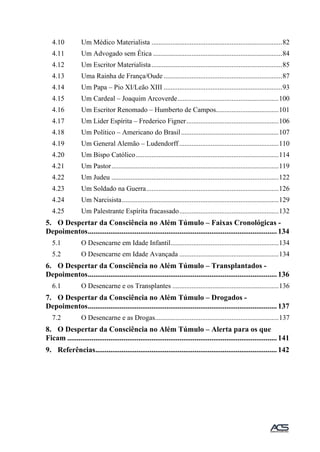 4.10 Um Médico Materialista ...........................................................................82
4.11 Um Advogado sem Ética ..........................................................................84
4.12 Um Escritor Materialista...........................................................................85
4.13 Uma Rainha de França/Oude ....................................................................87
4.14 Um Papa – Pio XI/Leão XIII ....................................................................93
4.15 Um Cardeal – Joaquim Arcoverde..........................................................100
4.16 Um Escritor Renomado – Humberto de Campos....................................101
4.17 Um Lider Espírita – Frederico Figner.....................................................106
4.18 Um Político – Americano do Brasil........................................................107
4.19 Um General Alemão – Ludendorff .........................................................110
4.20 Um Bispo Católico..................................................................................114
4.21 Um Pastor................................................................................................119
4.22 Um Judeu ................................................................................................122
4.23 Um Soldado na Guerra............................................................................126
4.24 Um Narcisista..........................................................................................129
4.25 Um Palestrante Espírita fracassado.........................................................132
5. O Despertar da Consciência no Além Túmulo – Faixas Cronológicas -
Depoimentos.....................................................................................................134
5.1 O Desencarne em Idade Infantil..............................................................134
5.2 O Desencarne em Idade Avançada .........................................................134
6. O Despertar da Consciência no Além Túmulo – Transplantados -
Depoimentos.....................................................................................................136
6.1 O Desencarne e os Transplantes .............................................................136
7. O Despertar da Consciência no Além Túmulo – Drogados -
Depoimentos.....................................................................................................137
7.2 O Desencarne e as Drogas.......................................................................137
8. O Despertar da Consciência no Além Túmulo – Alerta para os que
Ficam ................................................................................................................141
9. Referências.................................................................................................142
 