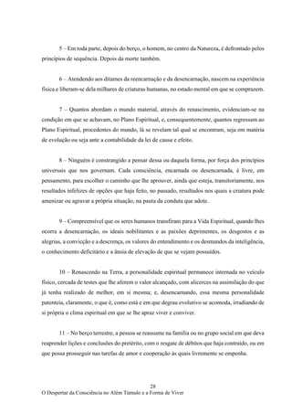 28
O Despertar da Consciência no Além Túmulo e a Forma de Viver
5 – Em toda parte, depois do berço, o homem, no centro da Natureza, é defrontado pelos
princípios de sequência. Depois da morte também.
6 – Atendendo aos ditames da reencarnação e da desencarnação, nascem na experiência
física e liberam-se dela milhares de criaturas humanas, no estado mental em que se comprazem.
7 – Quantos abordam o mundo material, através do renascimento, evidenciam-se na
condição em que se achavam, no Plano Espiritual, e, consequentemente, quantos regressam ao
Plano Espiritual, procedentes do mundo, lá se revelam tal qual se encontram, seja em matéria
de evolução ou seja ante a contabilidade da lei de causa e efeito.
8 – Ninguém é constrangido a pensar dessa ou daquela forma, por força dos princípios
universais que nos governam. Cada consciência, encarnada ou desencarnada, é livre, em
pensamento, para escolher o caminho que lhe aprouver, ainda que esteja, transitoriamente, nos
resultados infelizes de opções que haja feito, no passado, resultados nos quais a criatura pode
amenizar ou agravar a própria situação, na pauta da conduta que adote.
9 – Compreensível que os seres humanos transfiram para a Vida Espiritual, quando lhes
ocorra a desencarnação, os ideais nobilitantes e as paixões deprimentes, os desgostos e as
alegrias, a convicção e a descrença, os valores do entendimento e os desmandos da inteligência,
o conhecimento deficitário e a ânsia de elevação de que se vejam possuídos.
10 – Renascendo na Terra, a personalidade espiritual permanece internada no veículo
físico, cercada de testes que lhe aferem o valor alcançado, com alicerces na assimilação do que
já tenha realizado de melhor, em si mesma; e, desencarnando, essa mesma personalidade
patenteia, claramente, o que é, como está e em que degrau evolutivo se acomoda, irradiando de
si própria o clima espiritual em que se lhe apraz viver e conviver.
11 – No berço terrestre, a pessoa se reassume na família ou no grupo social em que deva
reaprender lições e conclusões do pretérito, com o resgate de débitos que haja contraído, ou em
que possa prosseguir nas tarefas de amor e cooperação às quais livremente se empenha.
 