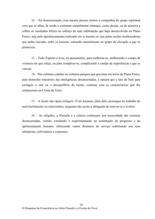 29
O Despertar da Consciência no Além Túmulo e a Forma de Viver
12 – Na desencarnação, essa mesma pessoa retoma a companhia do grupo espiritual
com que se afina, de modo a continuar mentalmente estanque, como deseja, ou de maneira a
colher os resultados felizes no esforço de auto sublimação que haja desenvolvido no Plano
Físico, seja pelo aperfeiçoamento realizado em si mesma ou seja pelas tarefas enobrecedoras
que tenha iniciado, entre os homens, entrando naturalmente no grupo de elevação a que se
promoveu.
13 – Todo Espírito é livre, no pensamento, para melhorar-se, melhorando o campo de
vivência em que esteja, ou para complicar-se, complicando o campo de experiências a que se
vincule.
14 – Nas colônias-cidades ou colônias-parques que gravitam em torno do Plano Físico,
para domicílio transitório das inteligências desencarnadas, é natural que a luta do bem para
extinguir o mal ou o desequilíbrio da mente, continue com as características que lhe
conhecemos na Crosta da Terra.
15 – A morte não opera milagres. O ser humano, além dela, prossegue no trabalho do
auto-burilamento ou estacionário, enquanto não aceite a obrigação de renovar-se e evoluir.
16 – As religiões, a filosofia e a ciência continuam, por necessidade das criaturas
desencarnadas, crendo, estudando e experimentando na sustentação do progresso e do
aprimoramento humano, oferecendo vastos domínios de serviço nobilitando aos seus
intérpretes, cultivadores e expoentes.
 