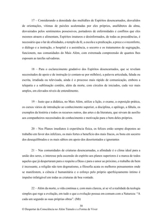 30
O Despertar da Consciência no Além Túmulo e a Forma de Viver
17 – Considerando a densidade das multidões de Espíritos desencarnados, desvalidos
de orientações, vítimas de paixões acalentadas por eles próprios, analfabetos da alma,
desvairados pelos sentimentos possessivos, portadores de enfermidades e conflitos que eles
mesmos atraem e alimentam, Espíritos imaturos e desinformados, de todas as procedências, é
necessário que o lar de afinidades, o templo da fé, a escola e a predicação, a prece e o reconforto,
o diálogo e a instrução, o hospital e a assistência, o socorro e os tratamentos de segregação,
funcionem, nas comunidades do Mais Além, com extremada compreensão de quantos lhes
esposam as tarefas salvadoras.
18 – Para o esclarecimento gradativo dos Espíritos desencarnados, que se revelam
necessitados de apoio e de instrução (e contam-se por milhões), a palavra articulada, falada ou
escrita, irradiada ou televisada, ainda é o processo mais rápido de comunicação, embora a
telepatia e a sublimação contêm, além da morte, com círculos de iniciados, cada vez mais
amplos, em elevados níveis de entendimento.
19 – Justo que a didática, no Mais Além, utilize a lição, o exame, a exposição prática,
os cursos vários de introdução ao conhecimento superior, a disciplina, o apólogo, a fábula, os
exemplos da história e todos os recursos outros, das artes e da literatura, que sirvam de auxílio
aos companheiros necessitados de conhecimento e motivação para o bem deles próprios.
20 – Nos Planos imediatos à experiência física, os felizes estão sempre dispostos ao
trabalho em favor dos infelizes, os mais fortes a benefício dos mais fracos, os bons em socorro
dos desequilibrados e os mais sábios em apoio dos desorientados e ignorantes
21 – Nas comunidades de criaturas desencarnadas, a afinidade é o clima ideal para a
união dos seres, o interesse pela ascensão do espírito aos planos superiores é a marca de todos
aqueles que já despertaram para o respeito a Deus e para o amor ao próximo, o trabalho do bem
é incessante, a religião não tem dogmatismo, a filosofia acata os melhores pensamentos onde
se manifestem, a ciência é humanitária e o esforço pelo próprio aperfeiçoamento íntimo é
impulso infatigável em todas as criaturas de boa vontade.
22 – Além da morte, a vida continua e, com mais clareza, aí se vê a realidade da teologia
simples que rege a evolução, em tudo o que a evolução possua em comum com a Natureza: “A
cada um segundo as suas próprias obras”. (Mt)
 