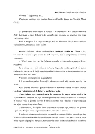 31
O Despertar da Consciência no Além Túmulo e a Forma de Viver
André Luiz – Cidade no Além – Intróito
Uberaba, 17 de junho de 1983.
(Anotações recebidas pelo médium Francisco Cândido Xavier, em Uberaba, Minas
Gerais).
Na parte final de nossas tarefas da noite de 1º de setembro de 1955, foi nosso benfeitor
André Luiz quem se valeu do horário das instruções para estimular-nos ao estudo com o seu
verbo amigo e sábio.
Com a franqueza e a simplicidade que lhe são peculiares, deixou-nos o precioso
esclarecimento, apresentado linhas abaixo.
Quando alinhamos nossas despretensiosas anotações acerca de “Nosso Lar”,
relacionando a nossa alegria diante da Vida Superior, muitos companheiros inquiriram
espantados:
– “Afinal, o que vem a ser isso? Os desencarnados olvidam assim a paragem de que
procedem?
Se as almas, em se materializando na Terra, chegam do mundo espiritual, por que as
exclamações excessivas de júbilo quando para lá regressam, como se fossem estrangeiros ou
filhos adotivos de nova pátria?”
O assunto, simples embora, exige reflexão.
E é necessário raciocinar dentro dele, não em termos de vida exterior, mas de vida
íntima.
Cada criatura atravessa o portal do túmulo ou transpõe o limiar do berço, levando
consigo a visão conceptual do Universo que lhe é própria.
Almas existem que varam dezenas de reencarnações sem a menor notícia da
Espiritualidade Superior, em cuja claridade permanecem como que hibernadas, na condição
de múmias vivas, já que não dispõem de recursos mentais para o registro de impressões que
não sejam puramente de ordem física.
Assemelham-se, de alguma sorte, aos nossos selvagens, que, trazidos aos grandes
espetáculos da ópera lírica, suspiram contrafeitos pela volta ao batuque.
E muitos de nós, como tantos outros, em seguida a romagens infelizes ou semi-corretas,
tornamos do mundo às esferas espirituais compatíveis com a nossa evolução deficiente, e, além
desses lugares de purgação e reajuste, habitualmente somos conduzidos por nossos Instrutores
 