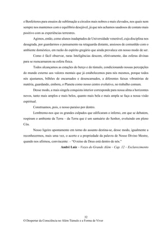 32
O Despertar da Consciência no Além Túmulo e a Forma de Viver
e Benfeitores para ensaios de sublimação a círculos mais nobres e mais elevados, nos quais nem
sempre nos mantemos com o equilíbrio desejável, já que nós achamos saudosos de contato mais
positivo com as experiências terrestres.
Agimos, então, como alunos inadaptados de Universidade venerável, cuja disciplina nos
desagrada, por guardarmos o pensamento na retaguarda distante, ansiosos de comunhão com o
ambiente doméstico, em razão do espírito gregário que ainda prevalece em nosso modo de ser.
Como é fácil observar, raras Inteligências descem, efetivamente, das esferas divinas
para se reencarnarem na esfera física.
Todos alcançamos as estações do berço e do túmulo, condicionando nossas percepções
do mundo externo aos valores mentais que já estabelecemos para nós mesmos, porque todos
nós ajustamos, bilhões de encarnados e desencarnados, a diferentes faixas vibratórias de
matéria, guardando, embora, o Planeta como nosso centro evolutivo, no trabalho comum.
Desse modo, a mais singela conquista interior corresponde para nossa alma a horizontes
novos, tanto mais amplos e mais belos, quanto mais bela e mais ampla se faça a nossa visão
espiritual.
Construamos, pois, o nosso paraíso por dentro.
Lembremo-nos que os grandes culpados que edificaram o inferno, em que se debatem,
respiram o ambiente da Terra – da Terra que é um santuário do Senhor, evoluindo em pleno
Céu.
Nosso ligeiro apontamento em torno do assunto destina-se, desse modo, igualmente a
reconhecermos, mais uma vez, o acerto e a propriedade da palavra de Nosso Divino Mestre,
quando nos afirmou, convincente: – “O reino de Deus está dentro de nós.”
André Luiz – Vozes do Grande Além – Cap. 12 – Esclarecimento
 