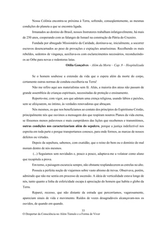 33
O Despertar da Consciência no Além Túmulo e a Forma de Viver
Nossa Colônia encontra-se próxima à Terra, sofrendo, conseqüentemente, as mesmas
condições do planeta a que se encontra ligada.
Irmanados ao destino do Brasil, nossos Instrutores trabalham infatigavelmente, há mais
de 250 anos, cooperando com as falanges de Ismael na construção da Pátria do Cruzeiro.
Fundada por abnegado Missionário da Caridade, destinava-se, inicialmente, a socorrer
escravos desencarnados ao peso de provações e expiações amaríssimas. Recolhendo os mais
rebeldes, sedentos de vingança, auxiliava-os com esclarecimentos necessários, reconduzindo-
os ao Orbe para novas e redentoras lutas.
Otília Gonçalves – Além da Morte – Cap. 8 – Hospitalizada
Se o homem soubesse a extensão da vida que o espera além da morte do corpo,
certamente outras normas de conduta escolheria na Terra!
Não me refiro aqui aos materialistas sem fé. Aliás, a maioria dos ateus não passam de
grande assembleia de crianças espirituais, necessitadas de proteção e ensinamento.
Reporto-me, com vigor, aos que adotam uma crença religiosa, usando lábios e paixões,
sem se afeiçoarem, no íntimo, às verdades renovadoras que abraçam.
Nós mesmos, os que nos beneficiamos ao contato dos princípios do Espiritismo Cristão,
principalmente nós que ouvimos a mensagem dos que respiram noutros Planos da vida eterna,
se fôssemos menos palavrosos e mais cumpridores das lições que recebemos e transmitimos,
outras condições nos caracterizariam além do sepulcro, porque a justiça indefectível nos
espreita em toda parte e porque transportamos conosco, para onde formos, as marcas de nossos
defeitos ou virtudes.
Depois da sepultura, sabemos, com exatidão, que o reino do bem ou o domínio do mal
moram dentro de nós mesmos.
(...) Seguíamos sem novidades e, pouco a pouco, adaptava-me a volatear como aluno
que recapitula a prova.
Em torno, a paisagem escurecia sempre, não obstante resplandecerem as estrelas no alto.
Possuía a perfeita noção de viajarmos sobre vasto abismo de trevas. Observava, porém,
admirado que não me sentia em processo de ascensão. A ideia de verticalidade estava longe de
nós, tanto quanto a linha de esfericidade escapa à apreciação do homem que habita o globo da
Terra.
Reparei, receoso, que não distante da estrada que percorríamos, vagarosamente,
apareciam sinais de vida e movimento. Ruídos de vozes desagradáveis alcançavam-nos os
ouvidos, de quando em quando.
 
