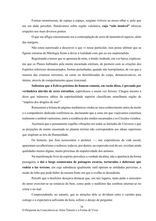 34
O Despertar da Consciência no Além Túmulo e a Forma de Viver
Formas monstruosas, de espaço a espaço, surgiam visíveis ao nosso olhar e, pelo que
me era dado perceber, flutuávamos sobre região vulcânica, cujo “solo instável” oferecia
erupções nos mais diversos pontos.
O que me afligia sinceramente era a contemplação de seres de lamentável aspecto, além
das margens.
Não estou autorizado a descrever o que vi nesse particular, mas posso afirmar que as
figuras sinistras da Mitologia ficam a dever à realidade com que eu era surpreendido.
Registrando o temor que se apossara de mim, o Irmão Andrade, em voz baixa, explicou-
me que os Planos habitados pela mente encarnada emitiam, de permeio com as criações dos
Espíritos inferiores desencarnados, formas perturbadas, quando não horripilantes, de vez que a
maioria das criaturas terrestres, na carne ou desenfaixadas do corpo, denunciavam-se, no
íntimo, através de comportamento quase irracional.
Salientou que a Esfera próxima do homem comum, em razão disso, é povoada por
verdadeira aluvião de seres estranhos, caprichosos e muita vez ferozes. Chegou mesmo a
dizer que inúmeros sábios da espiritualidade superior classificam semelhante região de
“império dos dragões do mal”.
Rememorei a leitura de páginas mediúnicas vindas ao meu conhecimento antes da morte
e o companheiro dedicado confirmou-as, declarando que a zona em que viajávamos constituía
realmente o umbral vastíssimo, entre a residência dos irmãos encarnados e os Círculos vizinhos.
Acentuou que o pensamento espalha vibrações em todas as latitudes do Universo e que
as projeções da mente encarnada no planeta terreno não correspondem aos ideais superiores
que inspiram as leis da Humanidade.
Os homens, por fora acrescentou o protetor —, nas experiências da vida social,
aparentam cavalheirismo e nobreza; todavia, por dentro, na expressão real do ser, revelam ainda
qualidades menos dignas, muito próximas da impulsividade dos animais.
Na manifestação livre do espírito prevalece a verdade da alma, não a aparência da forma
passageira, e daí o largo cosmorama de paisagens escuras, torturadas e dolorosas que
rodeia o lar terreno, em cuja substância igualmente sutil operam as entidades perversas, a
modo do lobo que pode beber da mesma fonte em que a ovelha se dessedenta.
Percebi que o benfeitor desejava destacar que, em tais lugares, tanto pode o emissário
do amor exercitar-se na renúncia do bem, como pode o malfeitor das sombras internar-se no
crime e no mal.
Compreendendo, no entanto, que as atenções dele se dividiam entre o carinho para
comigo e a expectativa asfixiante da hora, sofreei o desejo de perguntar.
 