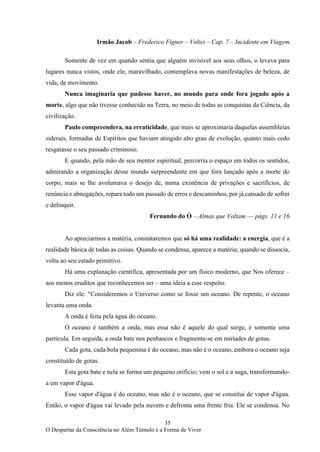 35
O Despertar da Consciência no Além Túmulo e a Forma de Viver
Irmão Jacob – Frederico Figner – Voltei – Cap. 7 – Incidente em Viagem
Somente de vez em quando sentia que alguém invisível aos seus olhos, o levava para
lugares nunca vistos, onde ele, maravilhado, contemplava novas manifestações de beleza, de
vida, de movimento.
Nunca imaginaria que pudesse haver, no mundo para onde fora jogado após a
morte, algo que não tivesse conhecido na Terra, no meio de todas as conquistas da Ciência, da
civilização.
Paulo compreendera, na erraticidade, que mais se aproximaria daquelas assembleias
siderais, formadas de Espíritos que haviam atingido alto grau de evolução, quanto mais cedo
resgatasse o seu passado criminoso.
E quando, pela mão de seu mentor espiritual, percorria o espaço em todos os sentidos,
admirando a organização desse mundo surpreendente em que fora lançado após a morte do
corpo, mais se lhe avolumava o desejo de, numa existência de privações e sacrifícios, de
renúncia e abnegações, repara todo um passado de erros e descaminhos, por já cansado de sofrer
e delinquir.
Fernando do Ó – Almas que Voltam –– págs. 11 e 16
Ao apreciarmos a matéria, constataremos que só há uma realidade: a energia, que é a
realidade básica de todas as coisas. Quando se condensa, aparece a matéria; quando se dissocia,
volta ao seu estado primitivo.
Há uma explanação científica, apresentada por um físico moderno, que Nos oferece –
aos menos eruditos que reconhecemos ser – uma ideia a esse respeito.
Diz ele: "Consideremos o Universo como se fosse um oceano. De repente, o oceano
levanta uma onda.
A onda é feita pela água do oceano.
O oceano é também a onda, mas essa não é aquele do qual surge, é somente uma
partícula. Em seguida, a onda bate nos penhascos e fragmenta-se em miríades de gotas.
Cada gota, cada bola pequenina é do oceano, mas não é o oceano, embora o oceano seja
constituído de gotas.
Esta gota bate e nela se forma um pequeno orifício; vem o sol e a suga, transformando-
a em vapor d'água.
Esse vapor d'água é do oceano, mas não é o oceano, que se constitui de vapor d'água.
Então, o vapor d'água vai levado pela nuvem e defronta uma frente fria. Ele se condensa. No
 