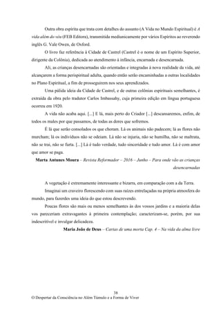 38
O Despertar da Consciência no Além Túmulo e a Forma de Viver
Outra obra espírita que trata com detalhes do assunto (A Vida no Mundo Espiritual) é A
vida além do véu (FEB Editora), transmitida mediunicamente por vários Espíritos ao reverendo
inglês G. Vale Owen, de Oxford.
O livro faz referência à Cidade de Castrel (Castrel é o nome de um Espírito Superior,
dirigente da Colônia), dedicada ao atendimento à infância, encarnada e desencarnada.
Ali, as crianças desencarnadas são orientadas e integradas à nova realidade da vida, até
alcançarem a forma perispiritual adulta, quando então serão encaminhadas a outras localidades
no Plano Espiritual, a fim de prosseguirem nos seus aprendizados.
Uma pálida ideia da Cidade de Castrel, e de outras colônias espirituais semelhantes, é
extraída da obra pelo tradutor Carlos Imbassahy, cuja primeira edição em língua portuguesa
ocorreu em 1920.
A vida não acaba aqui. [...] E lá, mais perto do Criador [...] descansaremos, enfim, de
todos os males por que passamos, de todas as dores que sofremos.
É lá que serão consolados os que choram. Lá os animais não padecem; lá as flores não
murcham; lá os indivíduos não se odeiam. Lá não se injuria, não se humilha, não se maltrata,
não se trai, não se furta. [...] Lá é tudo verdade, tudo sinceridade e tudo amor. Lá é com amor
que amor se paga.
Marta Antunes Moura – Revista Reformador – 2016 – Junho – Para onde vão as crianças
desencarnadas
A vegetação é extremamente interessante e bizarra, em comparação com a da Terra.
Imaginai um craveiro florescendo com suas raízes entrelaçadas na própria atmosfera do
mundo, para fazerdes uma ideia do que estou descrevendo.
Poucas flores são mais ou menos semelhantes às dos vossos jardins e a maioria delas
vos pareceriam extravagantes à primeira contemplação; caracterizam-se, porém, por sua
indescritível e invulgar delicadeza.
Maria João de Deus – Cartas de uma morta Cap. 4 – Na vida da alma livre
 