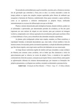 39
O Despertar da Consciência no Além Túmulo e a Forma de Viver
Na moradia de continuidade para a qual se transfere, encontra, pois, o homem as mesmas
leis de gravitação que controlam a Terra, com os dias e as noites marcando a conta do
tempo, embora os rigores das estações estejam suprimidos pelos fatores de ambiente que
asseguram a harmonia da Natureza, estabelecendo clima quase constante e quase uniforme,
como se os equinócios e solstícios entrelaçassem as próprias forças, retificando
automaticamente os excessos de influenciação com que se dividem.
Plantas e animais domesticados pela inteligência humana, durante milênios, podem ser
aí aclimatados e aprimorados, por determinados períodos de existência, ao fim dos quais
regressam aos seus núcleos de origem no solo terrestre, para que avancem na romagem
evolutiva, compensados com valiosas aquisições de acrisolamento, pelas quais auxiliam a flora
e a fauna habituais à Terra, com os benefícios das chamadas mutações espontâneas.
As plantas, pela configuração celular mais simples, atendem, no Plano extrafísico, à
reprodução limitada, aí deixando descendentes que, mais tarde, volvem também à leira do
homem comum, favorecendo, porém, de maneira espontânea, a solução de diferentes problemas
que lhes dizem respeito, sem exigir maior sacrifício dos habitantes em sua conservação.
Ao longo dessas vastíssimas regiões de matéria sutil que circundam o corpo ciclópico
do Planeta, com extensas zonas cavitárias, sob as linhas que lhes demarcam o início de
aproveitamento, qual se observa na crosta da própria Terra, a estender-se da superfície
continental até o leito dos oceanos, começam as povoações felizes e menos felizes, tanto quanto
as aglomerações infernais de criaturas desencarnadas que, por temerem as formações dos
próprios pensamentos, se refugiam nas sombras, receando ou detestando a presença da luz.
André Luiz – Evolução em Dois Mundos – 1ª Parte – Cap. 13 – 13 Alma e fluidos
 