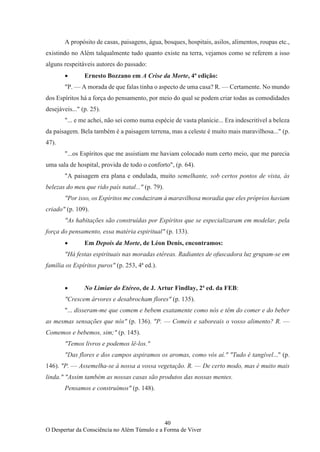 40
O Despertar da Consciência no Além Túmulo e a Forma de Viver
A propósito de casas, paisagens, água, bosques, hospitais, asilos, alimentos, roupas etc.,
existindo no Além talqualmente tudo quanto existe na terra, vejamos como se referem a isso
alguns respeitáveis autores do passado:
• Ernesto Bozzano em A Crise da Morte, 4ª edição:
"P. — A morada de que falas tinha o aspecto de uma casa? R. — Certamente. No mundo
dos Espíritos há a força do pensamento, por meio do qual se podem criar todas as comodidades
desejáveis..." (p. 25).
"... e me achei, não sei como numa espécie de vasta planície... Era indescritível a beleza
da paisagem. Bela também é a paisagem terrena, mas a celeste é muito mais maravilhosa..." (p.
47).
"...os Espíritos que me assistiam me haviam colocado num certo meio, que me parecia
uma sala de hospital, provida de todo o conforto", (p. 64).
"A paisagem era plana e ondulada, muito semelhante, sob certos pontos de vista, às
belezas do meu que rido país natal..." (p. 79).
"Por isso, os Espíritos me conduziram à maravilhosa moradia que eles próprios haviam
criado" (p. 109).
"As habitações são construídas por Espíritos que se especializaram em modelar, pela
força do pensamento, essa matéria espiritual" (p. 133).
• Em Depois da Morte, de Léon Denis, encontramos:
"Há festas espirituais nas moradas etéreas. Radiantes de ofuscadora luz grupam-se em
família os Espíritos puros" (p. 253, 4ª ed.).
• No Limiar do Etéreo, de J. Artur Findlay, 2ª ed. da FEB:
"Crescem árvores e desabrocham flores" (p. 135).
"... disseram-me que comem e bebem exatamente como nós e têm do comer e do beber
as mesmas sensações que nós" (p. 136). "P. — Comeis e saboreais o vosso alimento? R. —
Comemos e bebemos, sim;" (p. 145).
"Temos livros e podemos lê-los."
"Das flores e dos campos aspiramos os aromas, como vós aí." "Tudo é tangível..." (p.
146). "P. — Assemelha-se à nossa a vossa vegetação. R. — De certo modo, mas é muito mais
linda." "Assim também as nossas casas são produtos das nossas mentes.
Pensamos e construímos" (p. 148).
 