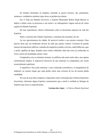 42
O Despertar da Consciência no Além Túmulo e a Forma de Viver
Os templos destinados às religiões, imitando os gostos terrenos, são, geralmente,
suntuosos, verdadeiras catedrais cujas torres se perdem nas alturas.
Em A Vida nos Mundos Invisíveis, o Espírito Monsenhor Robert Hugh Benson se
dedica a relatar como se processou a sua morte e as subsequentes viagens através de várias
regiões do Mundo Espiritual.
De suas experiências, oferece informações sobre os fascinantes aspectos da vida dos
Espíritos.
Sobre a estrutura das Cidades Espirituais e estruturas das moradias, diz ele:
Ao nos aproximarmos da cidade, foi possível avaliar a sua enorme extensão. Nem
preciso dizer que era totalmente diversa de tudo que jamais víramos. Consistia de grande
número de majestosos edifícios, rodeados de magníficos jardins e árvores, onde brilhavam, aqui
e acolá, espelhos de água, límpida como cristal, refletindo, além das cores já conhecidas na
Terra, outras mil tonalidades jamais vistas.
Comparados com as estruturas terrenas, os edifícios não eram muito altos, mas apenas
extremamente amplos. E impossível descrever de que materiais se compunham, por serem
essencialmente espirituais.
A superfície é lisa como mármore, e tem a delicada consistência e a transparência do
alabastro, ao mesmo tempo que cada prédio emite uma corrente de luz da mesma pálida
tonalidade.
No caso de uma obra complexa e importante como a formação das Colônias Espirituais
Socorristas, informam alguns Espíritos comunicantes que a tarefa é confiada às falanges de
Espíritos que nisso se especializaram.
Luciano dos Anjos – A Vida no Mundo Espiritual
 