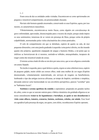 44
O Despertar da Consciência no Além Túmulo e a Forma de Viver
(...)
Eram cerca de dez as entidades então visitadas. Encontravam-se como aprisionadas em
pequeno e miserável compartimento, em promiscuidade chocante.
Haviam sido homens quando encarnados, conservando os seus Espíritos, agora, por isso
mesmo, os característicos masculinos.
Vibratoriamente, encontravam-se muito fracas, como alguém em convalescença de
grave enfermidade, apavoradas, desencorajadas para o recurso da oração, porque ainda ímpios
os seus sentimentos; temerosas de se verem em presença de Deus, porque certas da própria
culpabilidade, atormentadas pelas visões alucinatórias dos crimes praticados.
O solo do compartimento em que se detinham, espécie de quarto ou sala, de mui
pequenas dimensões, com uma janela gradeada à esquerda e urna porta à direita, era tão imundo
quanto eles próprios, igualmente empapado de sangue e humores fétidos, a tal ponto que os
infelizes se horrorizavam de si mesmos, sentindo-se tolhidos, amesquinhados, incapazes de
reagir contra tão miserável estado de coisas.
O terreno acima citado dividia-se em dois por uma cerca, que se nos afigurou construída
em arame farpado.
No trecho à esquerda, para o qual deitava a porta, erguia-se uma cobertura tosca, espécie
de pequeno galpão, muito sólido aos nossos olhos, onde uma mulher de cor negra (Espírito
desencarnado, voluntariamente materializado, em serviços de resgates ou beneficência),
lembrando o tipo das antigas escravas africanas, ao tempo do Império, sorridente e simpática,
deixando entrever certa luminosidade no seu envoltório perispirítico, parecia "cozinhar" para
os "habitantes locais".
Sentimos o aroma apetitoso da comida e espionámos: preparada em grandes tachos
de cobre, como os que se usavam outrora para o fabrico doméstico da goiabada afigurou-se ao
nosso entendimento tratar-se de leguminosas e hortaliças, as quais se nos desenharam à
visão como alfaces, tomates, cenouras, batatas, azeitonas, cebolas, em salada. Esse local
era agradável pela presença da negra, em quem, com efeito, reconhecemos Espírito operante.
 