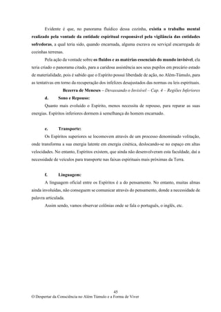 45
O Despertar da Consciência no Além Túmulo e a Forma de Viver
Evidente é que, no panorama fluídico dessa cozinha, existia o trabalho mental
realizado pela vontade da entidade espiritual responsável pela vigilância das entidades
sofredoras, a qual teria sido, quando encarnada, alguma escrava ou serviçal encarregada de
cozinhas terrenas.
Pela ação da vontade sobre os fluidos e as matérias essenciais do mundo invisível, ela
teria criado o panorama citado, para a caridosa assistência aos seus pupilos em precário estado
de materialidade, pois é sabido que o Espírito possui liberdade de ação, no Além-Túmulo, para
as tentativas em torno da recuperação dos infelizes desajustados das normas ou leis espirituais.
Bezerra de Meneses – Devassando o Invisível – Cap. 4 – Regiões Inferiores
d. Sono e Repouso:
Quanto mais evoluído o Espírito, menos necessita de repouso, para reparar as suas
energias. Espíritos inferiores dormem à semelhança do homem encarnado.
e. Transporte:
Os Espíritos superiores se locomovem através de um processo denominado volitação,
onde transforma a sua energia latente em energia cinética, deslocando-se no espaço em altas
velocidades. No entanto, Espíritos existem, que ainda não desenvolveram esta faculdade, daí a
necessidade de veículos para transporte nas faixas espirituais mais próximas da Terra.
f. Linguagem:
A linguagem oficial entre os Espíritos é a do pensamento. No entanto, muitas almas
ainda involuídas, não conseguem se comunicar através do pensamento, donde a necessidade de
palavra articulada.
Assim sendo, vamos observar colônias onde se fala o português, o inglês, etc.
 
