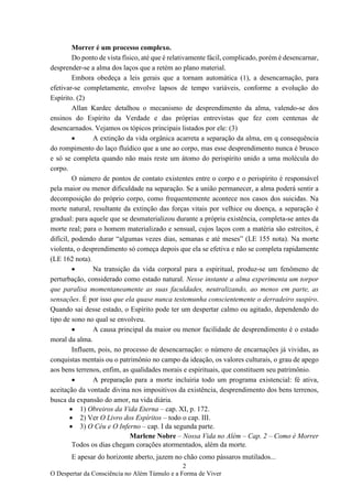 2
O Despertar da Consciência no Além Túmulo e a Forma de Viver
Morrer é um processo complexo.
Do ponto de vista físico, até que é relativamente fácil, complicado, porém é desencarnar,
desprender-se a alma dos laços que a retém ao plano material.
Embora obedeça a leis gerais que a tornam automática (1), a desencarnação, para
efetivar-se completamente, envolve lapsos de tempo variáveis, conforme a evolução do
Espírito. (2)
Allan Kardec detalhou o mecanismo de desprendimento da alma, valendo-se dos
ensinos do Espírito da Verdade e das próprias entrevistas que fez com centenas de
desencarnados. Vejamos os tópicos principais listados por ele: (3)
• A extinção da vida orgânica acarreta a separação da alma, em q consequência
do rompimento do laço fluídico que a une ao corpo, mas esse desprendimento nunca é brusco
e só se completa quando não mais reste um átomo do perispírito unido a uma molécula do
corpo.
O número de pontos de contato existentes entre o corpo e o perispírito é responsável
pela maior ou menor dificuldade na separação. Se a união permanecer, a alma poderá sentir a
decomposição do próprio corpo, como frequentemente acontece nos casos dos suicidas. Na
morte natural, resultante da extinção das forças vitais por velhice ou doença, a separação é
gradual: para aquele que se desmaterializou durante a própria existência, completa-se antes da
morte real; para o homem materializado e sensual, cujos laços com a matéria são estreitos, é
difícil, podendo durar “algumas vezes dias, semanas e até meses” (LE 155 nota). Na morte
violenta, o desprendimento só começa depois que ela se efetiva e não se completa rapidamente
(LE 162 nota).
• Na transição da vida corporal para a espiritual, produz-se um fenômeno de
perturbação, considerado como estado natural. Nesse instante a alma experimenta um torpor
que paralisa momentaneamente as suas faculdades, neutralizando, ao menos em parte, as
sensações. É por isso que ela quase nunca testemunha conscientemente o derradeiro suspiro.
Quando sai desse estado, o Espírito pode ter um despertar calmo ou agitado, dependendo do
tipo de sono no qual se envolveu.
• A causa principal da maior ou menor facilidade de desprendimento é o estado
moral da alma.
Influem, pois, no processo de desencarnação: o número de encarnações já vividas, as
conquistas mentais ou o patrimônio no campo da ideação, os valores culturais, o grau de apego
aos bens terrenos, enfim, as qualidades morais e espirituais, que constituem seu patrimônio.
• A preparação para a morte incluiria todo um programa existencial: fé ativa,
aceitação da vontade divina nos impositivos da existência, desprendimento dos bens terrenos,
busca da expansão do amor, na vida diária.
• 1) Obreiros da Vida Eterna – cap. XI, p. 172.
• 2) Ver O Livro dos Espíritos – todo o cap. III.
• 3) O Céu e O Inferno – cap. I da segunda parte.
Marlene Nobre – Nossa Vida no Além – Cap. 2 – Como é Morrer
Todos os dias chegam corações atormentados, além da morte.
E apesar do horizonte aberto, jazem no chão como pássaros mutilados...
 