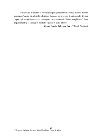 47
O Despertar da Consciência no Além Túmulo e a Forma de Viver
Muitas vezes, no entanto, as descrições da paisagem espiritual, quando falam de "formas
animalescas", estão se referindo a Espíritos humanos em processo de deterioração de seus
corpos espirituais (licantropia ou zoantropia), como também de "formas ideoplásticas", fruto
do pensamento e da vontade de entidades viciosas do astral inferior.
Centro Espírita Celeiro de Luz – O Mundo Espiritual
 
