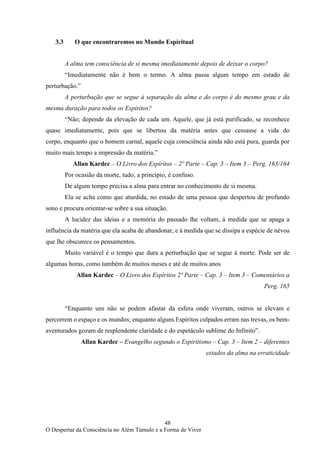 48
O Despertar da Consciência no Além Túmulo e a Forma de Viver
3.3 O que encontraremos no Mundo Espiritual
A alma tem consciência de si mesma imediatamente depois de deixar o corpo?
“Imediatamente não é bem o termo. A alma passa algum tempo em estado de
perturbação.”
A perturbação que se segue à separação da alma e do corpo é do mesmo grau e da
mesma duração para todos os Espíritos?
“Não; depende da elevação de cada um. Aquele, que já está purificado, se reconhece
quase imediatamente, pois que se libertou da matéria antes que cessasse a vida do
corpo, enquanto que o homem carnal, aquele cuja consciência ainda não está pura, guarda por
muito mais tempo a impressão da matéria.”
Allan Kardec – O Livro dos Espíritos – 2º Parte – Cap. 3 – Item 3 – Perg. 163/164
Por ocasião da morte, tudo, a princípio, é confuso.
De algum tempo precisa a alma para entrar no conhecimento de si mesma.
Ela se acha como que aturdida, no estado de uma pessoa que despertou de profundo
sono e procura orientar-se sobre a sua situação.
A lucidez das ideias e a memória do passado lhe voltam, à medida que se apaga a
influência da matéria que ela acaba de abandonar, e à medida que se dissipa a espécie de névoa
que lhe obscurece os pensamentos.
Muito variável é o tempo que dura a perturbação que se segue à morte. Pode ser de
algumas horas, como também de muitos meses e até de muitos anos
Allan Kardec – O Livro dos Espíritos 2º Parte – Cap. 3 – Item 3 – Comentários a
Perg. 165
“Enquanto uns não se podem afastar da esfera onde viveram, outros se elevam e
percorrem o espaço e os mundos; enquanto alguns Espíritos culpados erram nas trevas, os bem-
aventurados gozam de resplendente claridade e do espetáculo sublime do Infinito”.
Allan Kardec – Evangelho segundo o Espiritismo – Cap. 3 – Item 2 – diferentes
estados da alma na erraticidade
 