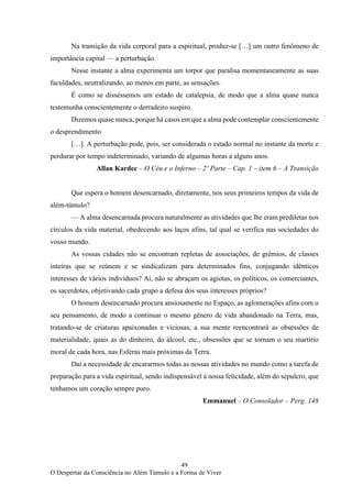 49
O Despertar da Consciência no Além Túmulo e a Forma de Viver
Na transição da vida corporal para a espiritual, produz-se […] um outro fenômeno de
importância capital — a perturbação.
Nesse instante a alma experimenta um torpor que paralisa momentaneamente as suas
faculdades, neutralizando, ao menos em parte, as sensações.
É como se disséssemos um estado de catalepsia, de modo que a alma quase nunca
testemunha conscientemente o derradeiro suspiro.
Dizemos quase nunca, porque há casos em que a alma pode contemplar conscientemente
o desprendimento
[…]. A perturbação pode, pois, ser considerada o estado normal no instante da morte e
perdurar por tempo indeterminado, variando de algumas horas a alguns anos.
Allan Kardec – O Céu e o Inferno – 2º Parte – Cap. 1 – item 6 – A Transição
Que espera o homem desencarnado, diretamente, nos seus primeiros tempos da vida de
além-túmulo?
— A alma desencarnada procura naturalmente as atividades que lhe eram prediletas nos
círculos da vida material, obedecendo aos laços afins, tal qual se verifica nas sociedades do
vosso mundo.
As vossas cidades não se encontram repletas de associações, de grêmios, de classes
inteiras que se reúnem e se sindicalizam para determinados fins, conjugando idênticos
interesses de vários indivíduos? Aí, não se abraçam os agiotas, os políticos, os comerciantes,
os sacerdotes, objetivando cada grupo a defesa dos seus interesses próprios?
O homem desencarnado procura ansiosamente no Espaço, as aglomerações afins com o
seu pensamento, de modo a continuar o mesmo gênero de vida abandonado na Terra, mas,
tratando-se de criaturas apaixonadas e viciosas, a sua mente reencontrará as obsessões de
materialidade, quais as do dinheiro, do álcool, etc., obsessões que se tornam o seu martírio
moral de cada hora, nas Esferas mais próximas da Terra.
Daí a necessidade de encararmos todas as nossas atividades no mundo como a tarefa de
preparação para a vida espiritual, sendo indispensável à nossa felicidade, além do sepulcro, que
tenhamos um coração sempre puro.
Emmanuel – O Consolador – Perg. 148
 