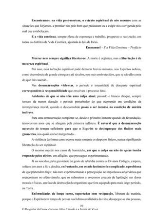 50
O Despertar da Consciência no Além Túmulo e a Forma de Viver
Encontramos, na vida post-mortem, o retrato espiritual de nós mesmos com as
situações que forjamos, a premiar-nos pelo bem que produzam ou a exigir-nos corrigenda pelo
mal que estabeleçam.
E a vida continua, sempre plena de esperança e trabalho, progresso e realização, em
todos os distritos da Vida Cósmica, ajustada às leis de Deus.
Emmanuel – E a Vida Continua – Prefácio
Morrer nem sempre significa libertar-se. A morte é orgânica, mas a libertação é de
natureza espiritual.
Por isso, essa turbação espiritual pode demorar breves minutos, nos Espíritos nobres,
como decorrência da grande cirurgia e até séculos, nos mais embrutecidos, que se não dão conta
do que lhes sucede...
Nas desencarnações violentas, o período e intensidade de desajuste espiritual
correspondem à responsabilidade que envolveu o processo fatal.
Acidentes de que se não têm uma culpa atual, passado o brusco choque, sempre
tornam de menor duração o período perturbador do que ocorrendo em condições de
intemperança moral, quando o descomedido passa a ser incurso na condição de suicida
indireto.
Para uma reencarnação completar-se, desde o primeiro instante quando da fecundação,
transcorrem anos que se alargam pela primeira infância. É natural que a desencarnação
necessite de tempo suficiente para que o Espírito se desimpregne dos fluidos mais
grosseiros, nos quais esteve mergulhado...
A violência da forma como ocorre mata somente os despojos físicos, nunca significando
libertação do ser espiritual.
O mesmo sucede nos casos de homicídio, em que a culpa ou não de quem tomba
responde pelos efeitos, em aflições, que prossegue experimentando.
Já os suicidas, pela gravidade do gesto de rebeldia contra os Divinos Códigos, carpem,
sofrem por anos a fio a desdita, enfrentando, em estado lastimável e complicado, o problema
de que pretendem fugir, não raro experimentando a perseguição de impiedosos adversários que
reencontram no além-túmulo, que os submetem a processos cruciais de lapidação em dores
morais e físicas, em face da destruição do organismo que fora equipado para mais largo período,
na Terra...
Enfermidades de longo curso, suportadas com resignação, liberam da matéria,
porque o Espírito tem tempo de pensar nas lídimas realidades da vida, desapegar-se das pessoas,
 