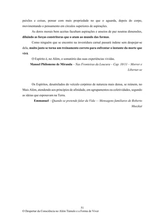 51
O Despertar da Consciência no Além Túmulo e a Forma de Viver
paixões e coisas, pensar com mais propriedade no que o aguarda, depois do corpo,
movimentando o pensamento em círculos superiores de aspirações.
As dores morais bem aceitas facultam aspirações e anseios de paz noutras dimensões,
diluindo as forças constritoras que o atam ao mundo das formas.
Como ninguém que se encontre na investidura carnal passará indene sem despojar-se
dela, muito justo se torna um treinamento correto para enfrentar o instante da morte que
virá.
O Espírito é, no Além, o somatório das suas experiências vividas.
Manoel Philomeno de Miranda – Nas Fronteiras da Loucura – Cap. 10/11 – Morrer e
Libertar-se
Os Espíritos, desatrelados do veículo corpóreo de natureza mais densa, se reúnem, no
Mais Além, atendendo aos princípios de afinidade, em agrupamentos ou coletividades, segundo
as ideias que esposavam na Terra.
Emmanuel – Quando se pretende falar da Vida — Mensagens familiares de Roberto
Muszkat
 