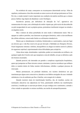 52
O Despertar da Consciência no Além Túmulo e a Forma de Viver
Na existência do corpo, começamos ou recomeçamos determinado serviço. Além da
sepultura, continuamos a boa obra encetada ou somos escravos do mal que praticamos na Terra.
Por isto, o estado mental é muito importante nas condições da matéria rarefeita que a criatura
passa a habitar, logo depois de abandonar o carro fisiológico.
Incontáveis pessoas, por deficiência de educação do “eu”, agarram-se aos
remanescentes do corpo, com a obstinação de estulto viajante que, pelo receio do desconhecido
ou pela incapacidade de usar as próprias pernas, pretendesse inutilmente reerguer na estrada a
cavalgadura morta.
Mas o número de almas perturbadas de outro modo é infinitamente maior. Não se
apegam ao cadáver putrefato, mas demoram na paisagem doméstica, onde se desvencilharam
das células enfermas, conservando ilusões ou sofrimentos intraduzíveis.
Muitos que se abandonaram à moléstia, fortalecendo-a e acariciando-a, mais por fugir
aos deveres que a vida lhes reserva do que por devoção e fidelidade aos Desígnios Divinos,
fixam longamente sintomas e defeitos, desequilíbrios ou chagas na matéria sensível e plástica
do organismo espiritual, experimentando sérias dificuldades para extirpá-los.
Almas desse naipe, desalentadas e oprimidas, podem ser enumeradas aos milhares, em
qualquer região dos Círculos sutis que marginam a zona de trabalho, em que se delimita a ação
dos homens encarnados.
Quando possível, são internadas em grandes e complexas organizações hospitalares,
quase que justapostas ao Plano terrestre comum; entretanto, é preciso reconhecer que milhares
delas se mantém dentro de linhas mentais infra-humanas, rebeldes a qualquer processo de
renovação.
Muitas permanecem, em profundo desânimo, nos recintos domésticos em que
transitaram por alguns anos consecutivos, detendo-se nos hábitos arraigados da casa e inalando
substâncias vivas do ambiente que lhes é familiar, sem coragem de ir adiante.
Quando mostrem sinais de transformação benéfica, são, de imediato, aceitas em
instituições educativas nas adjacências da Terra, patenteando melhoria nas manifestações
exteriores, à medida que se renovam por dentro, no que condiga com o sentimento, a atitude e
a boa vontade no apreender os ensinos recebidos, nas tarefas de autoaperfeiçoamento.
 