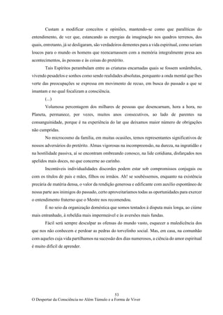 53
O Despertar da Consciência no Além Túmulo e a Forma de Viver
Custam a modificar conceitos e opiniões, mantendo-se como que paralíticas do
entendimento, de vez que, estancando as energias da imaginação nos quadros terrenos, dos
quais, entretanto, já se desligaram, são verdadeiros dementes para a vida espiritual, como seriam
loucos para o mundo os homens que reencarnassem com a memória integralmente presa aos
acontecimentos, às pessoas e às coisas do pretérito.
Tais Espíritos perambulam entre as criaturas encarnadas quais se fossem sonâmbulos,
vivendo pesadelos e sonhos como sendo realidades absolutas, porquanto a onda mental que lhes
verte das preocupações se expressa em movimento de recuo, em busca do passado a que se
imantam e no qual focalizam a consciência.
(...)
Volumosa percentagem dos milhares de pessoas que desencarnam, hora a hora, no
Planeta, permanece, por vezes, muitos anos consecutivos, ao lado de parentes na
consanguinidade, porque é na experiência do lar que deixamos maior número de obrigações
não cumpridas.
No microcosmo da família, em muitas ocasiões, temos representantes significativos de
nossos adversários do pretérito. Almas vigorosas na incompreensão, na dureza, na ingratidão e
na hostilidade passiva, aí se encontram ombreando conosco, na lide cotidiana, disfarçados nos
apelidos mais doces, no que concerne ao carinho.
Incontáveis individualidades discordes podem estar sob compromissos conjugais ou
com os títulos de pais e mães, filhos ou irmãos. Ah! se soubéssemos, enquanto na existência
precária de matéria densa, o valor da rendição generosa e edificante com auxílio espontâneo de
nossa parte aos inimigos do passado, certo aproveitaríamos todas as oportunidades para exercer
o entendimento fraterno que o Mestre nos recomendou.
É no seio da organização doméstica que somos tentados à disputa mais longa, ao ciúme
mais entranhado, à rebeldia mais impermeável e às aversões mais fundas.
Fácil será sempre desculpar as ofensas do mundo vasto, esquecer a maledicência dos
que nos não conhecem e perdoar as pedras do torvelinho social. Mas, em casa, na comunhão
com aqueles cuja vida partilhamos na sucessão dos dias numerosos, a ciência do amor espiritual
é muito difícil de aprender.
 