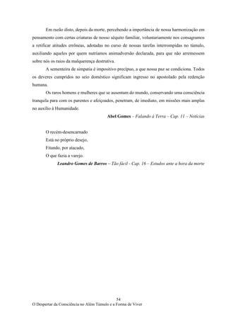 54
O Despertar da Consciência no Além Túmulo e a Forma de Viver
Em razão disto, depois da morte, percebendo a importância de nossa harmonização em
pensamento com certas criaturas de nosso séquito familiar, voluntariamente nos consagramos
a retificar atitudes errôneas, adotadas no curso de nossas tarefas interrompidas no túmulo,
auxiliando aqueles por quem nutríamos animadversão declarada, para que não arremessem
sobre nós os raios da malquerença destrutiva.
A sementeira de simpatia é impositivo precípuo, a que nossa paz se condiciona. Todos
os deveres cumpridos no seio doméstico significam ingresso no apostolado pela redenção
humana.
Os raros homens e mulheres que se ausentam do mundo, conservando uma consciência
tranquila para com os parentes e afeiçoados, penetram, de imediato, em missões mais amplas
no auxílio à Humanidade.
Abel Gomes – Falando à Terra – Cap. 11 – Notícias
O recém-desencarnado
Está no próprio desejo,
Fitando, por atacado,
O que fazia a varejo.
Leandro Gomes de Barros – Tão fácil - Cap. 16 – Estudos ante a hora da morte
 
