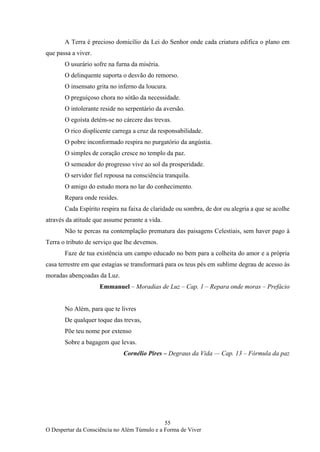 55
O Despertar da Consciência no Além Túmulo e a Forma de Viver
A Terra é precioso domicílio da Lei do Senhor onde cada criatura edifica o plano em
que passa a viver.
O usurário sofre na furna da miséria.
O delinquente suporta o desvão do remorso.
O insensato grita no inferno da loucura.
O preguiçoso chora no sótão da necessidade.
O intolerante reside no serpentário da aversão.
O egoísta detém-se no cárcere das trevas.
O rico displicente carrega a cruz da responsabilidade.
O pobre inconformado respira no purgatório da angústia.
O simples de coração cresce no templo da paz.
O semeador do progresso vive ao sol da prosperidade.
O servidor fiel repousa na consciência tranquila.
O amigo do estudo mora no lar do conhecimento.
Repara onde resides.
Cada Espírito respira na faixa de claridade ou sombra, de dor ou alegria a que se acolhe
através da atitude que assume perante a vida.
Não te percas na contemplação prematura das paisagens Celestiais, sem haver pago à
Terra o tributo de serviço que lhe devemos.
Faze de tua existência um campo educado no bem para a colheita do amor e a própria
casa terrestre em que estagias se transformará para os teus pés em sublime degrau de acesso às
moradas abençoadas da Luz.
Emmanuel – Moradias de Luz – Cap. 1 – Repara onde moras – Prefácio
No Além, para que te livres
De qualquer toque das trevas,
Põe teu nome por extenso
Sobre a bagagem que levas.
Cornélio Pires – Degraus da Vida — Cap. 13 – Fórmula da paz
 