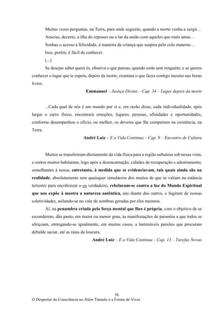 56
O Despertar da Consciência no Além Túmulo e a Forma de Viver
Muitas vezes perguntas, na Terra, para onde seguirás, quando a morte venha a surgir…
Anseias, decerto, a ilha do repouso ou o lar da união com aqueles que mais amas…
Sonhas o acesso à felicidade, à maneira da criança que suspira pelo colo materno…
Isso, porém, é fácil de conhecer.
(...)
Se desejas saber quem és, observa o que pensas, quando estás sem ninguém; e se queres
conhecer o lugar que te espera, depois da morte, examina o que fazes contigo mesmo nas horas
livres.
Emmanuel – Justiça Divina – Cap. 34 – Lugar depois da morte
...Cada qual de nós é um mundo por si e, em razão disso, cada individualidade, após
largar o carro físico, encontrará emoções, lugares, pessoas, afinidades e oportunidades,
conforme desempenhou o ofício, ou melhor, os deveres que lhe competiam na existência, na
Terra.
André Luiz – E a Vida Continua – Cap. 8 – Encontro de Cultura
Muitos se transferiram diretamente da vida física para a região nebulosa sob nossa vista,
e outros muitos habitaram, logo após a desencarnação, cidades de recuperação e adestramento,
semelhantes à nossa; entretanto, à medida que se evidenciavam, tais quais ainda são na
realidade, absolutamente sem quaisquer simulacros dos muitos de que se valiam na estância
terrestre para encobrirem o eu verdadeiro, rebelaram-se contra a luz do Mundo Espiritual
que nos expõe à mostra a natureza autêntica, uns diante dos outros, e fugiram de nossas
coletividades, asilando-se no vale de sombras geradas por eles mesmos.
Aí, na penumbra criada pela força mental que lhes é própria, com o objetivo de se
esconderem, dão pasto, em maior ou menor grau, às manifestações de paranóia a que todos se
afeiçoam, entregando-se igualmente, em muitos casos, a lastimáveis paixões que procuram
debalde saciar, até as raias da loucura.
André Luiz – E a Vida Continua – Cap. 13 – Tarefas Novas
 