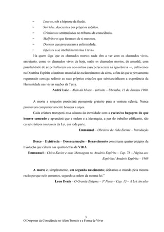 3
O Despertar da Consciência no Além Túmulo e a Forma de Viver
̶ Loucos, sob a hipnose da ilusão.
̶ Suicidas, descrentes dos próprios méritos.
̶ Criminosos sentenciados no tribunal da consciência.
̶ Malfeitores que furtaram de si mesmos.
̶ Doentes que procuraram a enfermidade.
̶ Infelizes a se imobilizarem nas Trevas.
Ha quem diga que os chamados mortos nada têm a ver com os chamados vivos,
entretanto, como os chamados vivos de hoje, serão os chamados mortos, de amanhã, com
possibilidade de se perturbarem uns aos outros caso perseverem na ignorância —, cultivemos
na Doutrina Espírita o instituto mundial de esclarecimento da alma, a fim de que o pensamento
regenerado consiga redimir as suas próprias criações que substancializam a experiência da
Humanidade nas várias nações da Terra.
André Luiz – Além da Morte – Introito – Uberaba, 13 de Janeiro 1960.
A morte a ninguém propiciará passaporte gratuito para a ventura celeste. Nunca
promoverá compulsoriamente homens a anjos.
Cada criatura transporá essa aduana da eternidade com a exclusiva bagagem do que
houver semeado e aprenderá que a ordem e a hierarquia, a paz do trabalho edificante, são
característicos imutáveis da Lei, em toda parte.
Emmanuel – Obreiros da Vida Eterna – Introdução
Berço – Existência – Desencarnação – Renascimento constituem quatro estágios de
Evolução que cabem nas quatro letras da VIDA.
Emmanuel – Chico Xavier e suas Mensagens no Anuário Espírita – Cap. 78 – Página aos
Espíritas/ Anuário Espírita – 1968
A morte é, simplesmente, um segundo nascimento; deixamos o mundo pela mesma
razão porque nele entramos, segundo a ordem da mesma lei.”
Leon Denis – O Grande Enigma – 3º Parte – Cap. 15 – A Lei circular
 