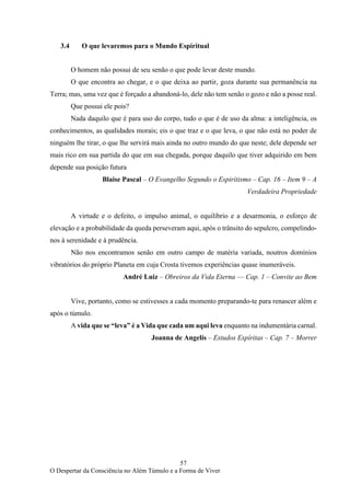 57
O Despertar da Consciência no Além Túmulo e a Forma de Viver
3.4 O que levaremos para o Mundo Espiritual
O homem não possui de seu senão o que pode levar deste mundo.
O que encontra ao chegar, e o que deixa ao partir, goza durante sua permanência na
Terra; mas, uma vez que é forçado a abandoná-lo, dele não tem senão o gozo e não a posse real.
Que possui ele pois?
Nada daquilo que é para uso do corpo, tudo o que é de uso da alma: a inteligência, os
conhecimentos, as qualidades morais; eis o que traz e o que leva, o que não está no poder de
ninguém lhe tirar, o que lhe servirá mais ainda no outro mundo do que neste; dele depende ser
mais rico em sua partida do que em sua chegada, porque daquilo que tiver adquirido em bem
depende sua posição futura
Blaise Pascal – O Evangelho Segundo o Espiritismo – Cap. 16 – Item 9 – A
Verdadeira Propriedade
A virtude e o defeito, o impulso animal, o equilíbrio e a desarmonia, o esforço de
elevação e a probabilidade da queda perseveram aqui, após o trânsito do sepulcro, compelindo-
nos à serenidade e à prudência.
Não nos encontramos senão em outro campo de matéria variada, noutros domínios
vibratórios do próprio Planeta em cuja Crosta tivemos experiências quase inumeráveis.
André Luiz – Obreiros da Vida Eterna –– Cap. 1 – Convite ao Bem
Vive, portanto, como se estivesses a cada momento preparando-te para renascer além e
após o túmulo.
A vida que se “leva” é a Vida que cada um aqui leva enquanto na indumentária carnal.
Joanna de Angelis – Estudos Espíritas – Cap. 7 – Morrer
 