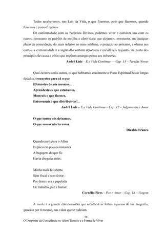 58
O Despertar da Consciência no Além Túmulo e a Forma de Viver
Todos receberemos, nas Leis da Vida, o que fizermos, pelo que fizermos, quando
fizermos e como fizermos.
De conformidade com os Preceitos Divinos, podemos viver e conviver uns com os
outros, consoante os padrões de escolha e afetividade que elejamos; entretanto, em qualquer
plano de consciência, do mais inferior ao mais sublime, o prejuízo ao próximo, a ofensa aos
outros, a criminalidade e a ingratidão colhem dolorosos e inevitáveis reajustes, na pauta dos
princípios de causa e efeito que impõem amargas penas aos infratores.
André Luiz – E a Vida Continua –– Cap. 13 – Tarefas Novas
Qual ocorreu a nós outros, os que habitamos atualmente o Plano Espiritual desde longas
décadas, trouxestes para cá o que
Efetuastes de vós mesmos...
Aprendestes o que estudastes,
Mostrais o que fizestes,
Entesourais o que distribuístes!...
André Luiz – E a Vida Continua – Cap. 12 – Julgamento e Amor
O que temos nós deixamos.
O que somos nós levamos.
Divaldo Franco
Quando parti para o Além
Explico em poucos instantes
A bagagem do que fiz
Havia chegado antes.
Minha mala foi aberta
Sem fiscal e sem feitor;
Por dentro era a papelada
De trabalho, paz e humor.
Cornélio Pires – Paz e Amor – Cap. 18 – Viagem
A morte é a grande colecionadora que recolherá as folhas esparsas de tua biografia,
gravada por ti mesmo, nas vidas que te rodeiam.
 