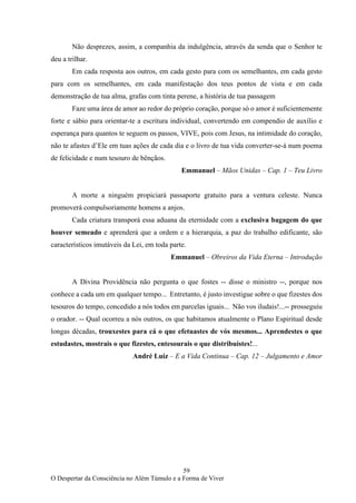 59
O Despertar da Consciência no Além Túmulo e a Forma de Viver
Não desprezes, assim, a companhia da indulgência, através da senda que o Senhor te
deu a trilhar.
Em cada resposta aos outros, em cada gesto para com os semelhantes, em cada gesto
para com os semelhantes, em cada manifestação dos teus pontos de vista e em cada
demonstração de tua alma, grafas com tinta perene, a história de tua passagem
Faze uma área de amor ao redor do próprio coração, porque só o amor é suficientemente
forte e sábio para orientar-te a escritura individual, convertendo em compendio de auxílio e
esperança para quantos te seguem os passos, VIVE, pois com Jesus, na intimidade do coração,
não te afastes d’Ele em tuas ações de cada dia e o livro de tua vida converter-se-á num poema
de felicidade e num tesouro de bênçãos.
Emmanuel – Mãos Unidas – Cap. 1 – Teu Livro
A morte a ninguém propiciará passaporte gratuito para a ventura celeste. Nunca
promoverá compulsoriamente homens a anjos.
Cada criatura transporá essa aduana da eternidade com a exclusiva bagagem do que
houver semeado e aprenderá que a ordem e a hierarquia, a paz do trabalho edificante, são
característicos imutáveis da Lei, em toda parte.
Emmanuel – Obreiros da Vida Eterna – Introdução
A Divina Providência não pergunta o que fostes -- disse o ministro --, porque nos
conhece a cada um em qualquer tempo... Entretanto, é justo investigue sobre o que fizestes dos
tesouros do tempo, concedido a nós todos em parcelas iguais... Não vos iludais!...-- prosseguiu
o orador. -- Qual ocorreu a nós outros, os que habitamos atualmente o Plano Espiritual desde
longas décadas, trouxestes para cá o que efetuastes de vós mesmos... Aprendestes o que
estudastes, mostrais o que fizestes, entesourais o que distribuístes!...
André Luiz – E a Vida Continua – Cap. 12 – Julgamento e Amor
 