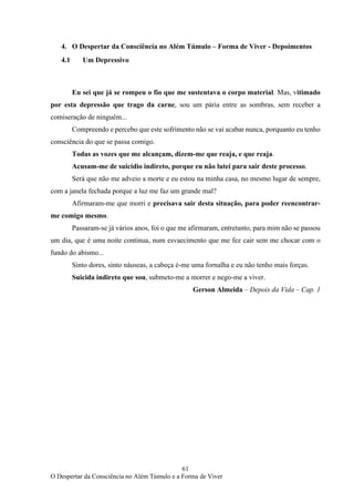 61
O Despertar da Consciência no Além Túmulo e a Forma de Viver
4. O Despertar da Consciência no Além Túmulo – Forma de Viver - Depoimentos
4.1 Um Depressivo
Eu sei que já se rompeu o fio que me sustentava o corpo material. Mas, vitimado
por esta depressão que trago da carne, sou um pária entre as sombras, sem receber a
comiseração de ninguém...
Compreendo e percebo que este sofrimento não se vai acabar nunca, porquanto eu tenho
consciência do que se passa comigo.
Todas as vozes que me alcançam, dizem-me que reaja, e que reaja.
Acusam-me de suicídio indireto, porque eu não lutei para sair deste processo.
Será que não me adveio a morte e eu estou na minha casa, no mesmo lugar de sempre,
com a janela fechada porque a luz me faz um grande mal?
Afirmaram-me que morri e precisava sair desta situação, para poder reencontrar-
me comigo mesmo.
Passaram-se já vários anos, foi o que me afirmaram, entretanto, para mim não se passou
um dia, que é uma noite continua, num esvaecimento que me fez cair sem me chocar com o
fundo do abismo...
Sinto dores, sinto náuseas, a cabeça é-me uma fornalha e eu não tenho mais forças.
Suicida indireto que sou, submeto-me a morrer e nego-me a viver.
Gerson Almeida – Depois da Vida – Cap. 1
 