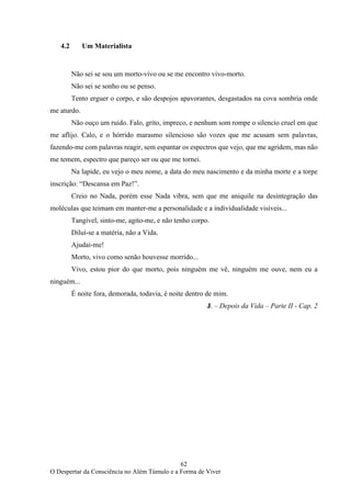 62
O Despertar da Consciência no Além Túmulo e a Forma de Viver
4.2 Um Materialista
Não sei se sou um morto-vivo ou se me encontro vivo-morto.
Não sei se sonho ou se penso.
Tento erguer o corpo, e são despojos apavorantes, desgastados na cova sombria onde
me aturdo.
Não ouço um ruído. Falo, grito, impreco, e nenhum som rompe o silencio cruel em que
me aflijo. Calo, e o hórrido marasmo silencioso são vozes que me acusam sem palavras,
fazendo-me com palavras reagir, sem espantar os espectros que vejo, que me agridem, mas não
me temem, espectro que pareço ser ou que me tornei.
Na lapide, eu vejo o meu nome, a data do meu nascimento e da minha morte e a torpe
inscrição: “Descansa em Paz!”.
Creio no Nada, porém esse Nada vibra, sem que me aniquile na desintegração das
moléculas que teimam em manter-me a personalidade e a individualidade visíveis...
Tangível, sinto-me, agito-me, e não tenho corpo.
Dilui-se a matéria, não a Vida.
Ajudai-me!
Morto, vivo como senão houvesse morrido...
Vivo, estou pior do que morto, pois ninguém me vê, ninguém me ouve, nem eu a
ninguém...
É noite fora, demorada, todavia, é noite dentro de mim.
J. – Depois da Vida – Parte II - Cap. 2
 