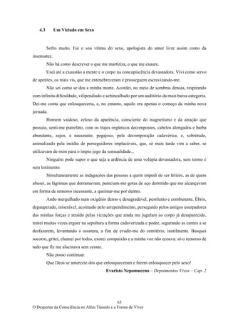 63
O Despertar da Consciência no Além Túmulo e a Forma de Viver
4.3 Um Viciado em Sexo
Sofro muito. Fui e sou vítima do sexo, apologista do amor livre assim como da
insensatez.
Não há como descrever o que me martiriza, o que me exaure.
Usei até a exaustão a mente e o corpo na concupiscência devastadora. Vivi como servo
de apetites, os mais vis, que me entenebreceram e prosseguem escravizando-me.
Não sei como se deu a minha morte. Acordei, no meio de sombras densas, respirando
com infinita dificuldade, vilipendiado e achincalhado por um auditório da mais baixa categoria.
Dei-me conta que enlouqueceria, e, no entanto, aquilo era apenas o começo da minha nova
jornada.
Homem vaidoso, zeloso da aparência, consciente do magnetismo e da atração que
possuía, senti-me putrefato, com os trajos orgânicos decompostos, cabelos alongados e barba
abundante, sujos, e nauseante, pegajoso, pela decomposição cadavérica, e, sobretudo,
animalizado pela insídia de perseguidores implacáveis, que, só mais tarde vim a saber, se
utilizavam de mim para o ímpio jogo da sensualidade...
Ninguém pode supor o que seja a ardência de uma volúpia devastadora, sem termo e
sem lenimento.
Simultaneamente as indagações das pessoas a quem impedi de ser felizes, as de quem
abusei, as lágrimas que derramavam, pareciam-me gotas de aço derretido que me alcançavam
em forma de remorso incessante, a queimar-me por dentro.
Ando mergulhado num oxigênio denso e desagradável, pestilento e comburente. Ébrio,
depauperado, miserável, acoimado pelo arrependimento, perseguido pelos antigos usurpadores
das minhas forças e atraído pelas viciações que ainda me jugulam ao corpo já desaparecido,
tentei muitas vezes erguer na sepultura a forma cadaverizada e podre, segurando as carnes a se
desfazerem, levantando a ossatura, a fim de evadir-me do cemitério, inutilmente. Busquei
socorro, gritei, chamei por todos, exorei compaixão e a minha voz não ecoava: só o remorso de
tudo que fiz me alucinava sem cessar.
Não posso continuar.
Que Deus se amerceie dos que enlouqueceram e fazem enlouquecer pelo sexo!
Evaristo Nepomuceno – Depoimentos Vivos – Cap. 2
 