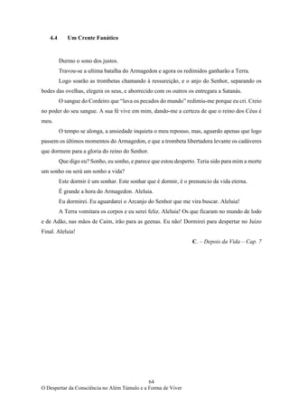 64
O Despertar da Consciência no Além Túmulo e a Forma de Viver
4.4 Um Crente Fanático
Durmo o sono dos justos.
Travou-se a ultima batalha do Armagedon e agora os redimidos ganharão a Terra.
Logo soarão as trombetas chamando à ressureição, e o anjo do Senhor, separando os
bodes das ovelhas, elegera os seus, e aborrecido com os outros os entregara a Satanás.
O sangue do Cordeiro que “lava os pecados do mundo” redimiu-me porque eu cri. Creio
no poder do seu sangue. A sua fé vive em mim, dando-me a certeza de que o reino dos Céus é
meu.
O tempo se alonga, a ansiedade inquieta o meu repouso, mas, aguardo apenas que logo
passem os últimos momentos do Armagedon, e que a trombeta libertadora levante os cadáveres
que dormem para a gloria do reino do Senhor.
Que digo eu? Sonho, eu sonho, e parece que estou desperto. Teria sido para mim a morte
um sonho ou será um sonho a vida?
Este dormir é um sonhar. Este sonhar que é dormir, é o prenuncio da vida eterna.
É grande a hora do Armagedon. Aleluia.
Eu dormirei. Eu aguardarei o Arcanjo do Senhor que me vira buscar. Aleluia!
A Terra vomitara os corpos e eu serei feliz. Aleluia! Os que ficaram no mundo de lodo
e de Adão, nas mãos de Caim, irão para as geenas. Eu não! Dormirei para despertar no Juízo
Final. Aleluia!
C. – Depois da Vida – Cap. 7
 