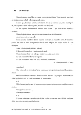 65
O Despertar da Consciência no Além Túmulo e a Forma de Viver
4.5 Um Alcoólatra
Necessito de um trago! Eu me recuso o nome de alcoólatra. Tomo somente aperitivos
de fim de semana: sábado e domingo e nada mais...
É claro que, durante a semana, eu tomo um pouco de estimulo aqui, uma dose ligeira
ali, um coquetel a tarde, antes do jantar, mas não sou alcoólatra...
Eu não espanco a esposa nem maltrato meus filhos. O que falam a este respeito é
mentira...
Necessito de uma dose urgente, porque estou a ponto de enlouquecer.
Ando também todo quebrado.
Foi o acidente. Eu não vi direito o que ia acontecer. O baque foi surdo. O caminhão
passou por cima de mim, esmigalhando-me os ossos. Depois, foi aquele escuro, e a dor
selvagem.
Após, caí num túnel profundo. Não sei!
É tão sombrio tudo isso; é muito sombrio aqui.
Necessito de acalmar esta sede que me devora, que arde em mim.
Lá vem o caminhão! Salve-me alguém.
La vem o caminhão outra vez. Isto é um delírio, certamente...
L. – Depois da Vida – Cap. 6
Alcoólatra!
Que outra palavra existirá na Terra, encerrando consigo tantas potencialidades para o
crime?
O alcoólatra não é somente o destruidor de si mesmo. É o perigoso instrumento das
trevas, ponte viva para as forças arrasadoras da lama abismal.
(...)
Hoje, farrapo de alma que foi homem, reconheço que, ontem, a minha tragédia começou
assim…
Um aperitivo inocente…
Uma hora de recreio…
(...)
E eu me embriagava, sequioso de olvidar a mim mesmo, até que o delírio agudo me
sitiou num catre de amargura e indigência.
 