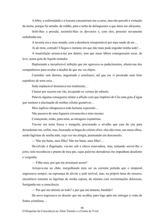 66
O Despertar da Consciência no Além Túmulo e a Forma de Viver
A febre, a enfermidade e a loucura consumiram-me a carne, mas não percebi a visitação
da morte, porque fui atraído, de roldão, para a turba de delinquentes a que antes me afeiçoara.
Sofri-lhes a pressão, assimilei-lhes os desvarios e, com eles, procurei novamente
embebedar-me.
A taverna era o meu mundo, com a demência irresponsável por meu modo de ser…
Ai de mim, contudo! Chegou o instante em que não mais pude engodar minha sede!…
A insatisfação arrasava-me por dentro, sem que meus lábios conseguissem tocar, de
leve, numa gota do líquido tentador.
Deplorando a inexplicável inibição que me agravava os padecimentos, afastei-me dos
companheiros para ocultar a desdita de que me via objeto.
Caminhei sem destino, angustiado e semilouco, até que me vi prostrado num leito
espinhoso de terra seca…
Sede implacável dominava-me totalmente…
Clamei por socorro em vão, invejando os vermes do subsolo.
Palavra alguma conseguiria relatar a aflição com que implorei do Céu uma gota d’água
que sustasse a alucinação de minhas células gustativas…
Meu suplício ultrapassava toda humana expressão…
Não passava de uma fogueira circunscrita a mim mesmo.
Começaram, então, para mim, as miragens expiatórias.
Via-me em noite fresca e tranquila, procurando o orvalho que caía do céu para
dessedentar-me, enfim, mas, buscando as bagas do celeste elixir, elas não eram, aos meus olhos,
senão lágrimas de minha mãe, cuja voz me atingia, pranteando em desconsolo:
— Não me batas, meu filho! Não me batas, meu filho!…
Devolvido à flagelação, via-me sob a chuva renovadora, mas, tentando sorver-lhe o
jorro, nele reconhecia o pranto de meu pai, cujas palavras derradeiras me impunham desalento
e vergonha:
— Filho meu, por que me arruinaste assim?
Arrojava-me ao chão, mergulhando meu ser na corrente poluída que o temporal
engrossava sempre, na esperança de aliviar a sede terrível, mas, na própria lama do enxurro,
encontrava somente as lágrimas de minha esposa, de mistura com recriminações dolorosas,
fustigando-me a consciência:
— Por que me atiraste ao lodo? e por que me mataste, bandido?
De novo regressava ao deserto que me acolhia, para logo após me entregar à visão de
fontes cristalinas…
 
