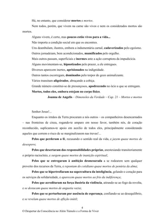 4
O Despertar da Consciência no Além Túmulo e a Forma de Viver
Há, no entanto, que considerar mortos e mortos.
Nem todos, porém, que vivem na carne são vivos e nem os considerados mortos são
mortos.
Alguns vivem, é certo, mas poucos estão vivos para a vida...
Não importa a condição social em que os encontres.
Uns deambulam, ilustres, embora a indumentária carnal, cadaverizados pelo egoísmo.
Outros jornadeiam, bem acondicionados, mumificados pelo orgulho.
Mais outros passam, superficiais e inermes ante a ação corruptora da impudicícia.
Alguns movimentam-se, hipnotizados pelo prazer, a ele entregues.
Diversos aparecem inertes, aprisionados na indignidade.
Outros tantos escorregam, dominados pelo torpor do gozo animalizante.
Vários transitam aligeirados, abraçando a cobiça.
Grande número constitui-se de presunçosos, apodrecendo no ócio a que se entregam.
Mortos, todos eles, embora estejam no corpo físico.
Joanna de Angelis – Dimensões da Verdade – Cap. 21 – Mortos e mortos
Senhor Jesus!...
Enquanto os irmãos da Terra procuram a nós outros – os companheiros desencarnados
– nas fronteiras de cinza, rogando-te amparo em nosso favor, também nós, de coração
reconhecido, suplicamos-te apoio em auxílio de todos eles, principalmente considerando
aqueles que correm o risco de se marginalizarem nas trevas!...
Pelos que perderam a fé, recusando o sentido real da vida, e jazem quase mortos de
desespero;
Pelos que desertaram das responsabilidades próprias, anestesiando transitoriamente
o próprio raciocínio, e surgem quase mortos de inanição espiritual;
Pelos que se entregaram à ambição desmesurada a se rodearem sem qualquer
proveito dos recursos da Terra, e repontam do cotidiano quase mortos de penúria da alma;
Pelos que se hipertrofiaram na supercultura da inteligência, gelando o coração para
os serviços da solidariedade, e aparecem quase mortos ao frio da indiferença;
Pelos que acreditaram na força ilusória da violência, atirando-se ao fogo da revolta,
e se destacam quase mortos de angustia vazia;
Pelos que se perturbaram por ausência de esperança, confiando-se ao desequilíbrio,
e se revelam quase mortos de aflição inútil;
 