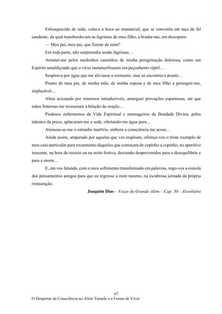 67
O Despertar da Consciência no Além Túmulo e a Forma de Viver
Enlouquecido de sede, colava a boca ao manancial, que se convertia em taça de fel
candente, da qual transbordavam as lágrimas de meu filho, a bradar-me, em desespero:
— Meu pai, meu pai, que fizeste de mim?
Em toda parte, não surpreendia senão lágrimas…
Arrastei-me pelos medonhos caminhos de minha peregrinação dolorosa, como um
Espírito amaldiçoado que o vício metamorfoseara em peçonhento réptil…
Suspirava por água que me aliviasse o tormento, mas só encontrava pranto…
Pranto de meu pai, de minha mãe, de minha esposa e de meu filho a perseguir-me,
implacável…
Alma acicatada por remorsos intraduzíveis, amarguei provações espantosas, até que
mãos fraternas me trouxeram à bênção da oração…
Piedosos enfermeiros da Vida Espiritual e mensageiros da Bondade Divina, pelos
talentos da prece, aplacaram-me a sede, ofertando-me água pura…
Atenuou-se-me o estranho martírio, embora a consciência me acuse…
Ainda assim, amparado por aqueles que vos inspiram, ofereço-vos o triste exemplo de
meu caso particular para escarmento daqueles que começam de copinho a copinho, no aperitivo
inocente, na hora de recreio ou na noite festiva, descendo desprevenidos para o desequilíbrio e
para a morte…
E, em vos falando, com o meu sofrimento transformado em palavras, rogo-vos a esmola
dos pensamentos amigos para que eu regresse a mim mesmo, na escabrosa jornada da própria
restauração.
Joaquim Dias – Vozes do Grande Além – Cap. 30 - Alcoólatra
 