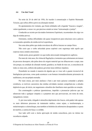 68
O Despertar da Consciência no Além Túmulo e a Forma de Viver
4.6 Um Juiz Venal
Na noite de 26 de abril de 1956, foi trazido à comunicação o Espírito Raimundo
Teixeira, que sofreu aflitiva prova na alienação mental.
Os apontamentos do visitante, que foram alinhados sob a legenda “loucura e resgate”,
valem igualmente, a nosso ver, por precioso estudo no tema “reencarnação e justiça”.
Conduzido ao recinto por devotados Instrutores Espirituais, recomendam eles algo vos
diga de minhas provas.
Entretanto, minhas dificuldades são quase insuperáveis para relacionar com a palavra
os tremendos episódios de minha terrível experiência.
Sou uma alma pobre que ainda convalesce de aflitiva loucura no campo físico.
Não creio que o verbo articulado possa exprimir com segurança tudo aquilo que
expresse meus estados emocionais.
Ainda assim, posso garantir-vos que tenho atravessado inimagináveis suplícios.
Por mais de vinte anos, fui vítima de flagelações e tormentos que culminaram em transes
de pavoroso desespero, não pelas dores de origem material que me dilaceravam o corpo, mas
sim porque, na condição de alienado mental, guardava, no fundo de meu ser, a consciência de
todos os meus atos, embora não pudesse governar meus infelizes impulsos.
Perambulei no mundo à maneira de alguém que se visse sob o guante invencível de
Inteligências perversas, como pode acontecer a um homem irremediavelmente prisioneiro de
malfeitores, em sua própria moradia.
Por mais orasse, por mais anelasse o bem e por mais quisesse comandar a própria
existência, os terríveis carcereiros das minhas atividades mentais compeliam-me a atitudes
deploráveis que, de início, me angariaram o desafeto dos familiares mais queridos ao coração.
Era constrangido a práticas ignominiosas, impelido a pronunciar palavras que me
afastavam toda e qualquer simpatia e a perpetrar atos que provocavam, em torno de mim,
repugnância e temor.
E, por essa razão, relegado à atmosfera deprimente dos loucos, nela padeci não apenas
os mais dolorosos processos de tratamento médico, como sejam, a insulinoterapia, a
malarioterapia e o eletrochoque, mas também os bofetões de enfermeiros desapiedados e o poste
de martírio, a camisa de força e a solidão.
Isso tudo sofri com a tácita aprovação de minha consciência, pois no íntimo me
reconhecia culpado.
 