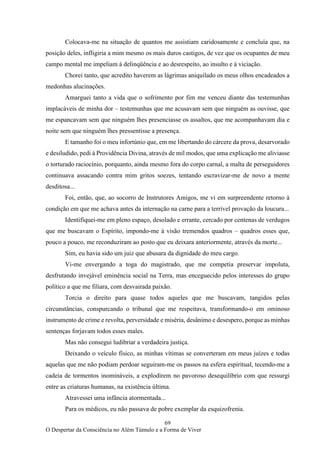 69
O Despertar da Consciência no Além Túmulo e a Forma de Viver
Colocava-me na situação de quantos me assistiam caridosamente e concluía que, na
posição deles, infligiria a mim mesmo os mais duros castigos, de vez que os ocupantes de meu
campo mental me impeliam à delinqüência e ao desrespeito, ao insulto e à viciação.
Chorei tanto, que acredito haverem as lágrimas aniquilado os meus olhos encadeados a
medonhas alucinações.
Amarguei tanto a vida que o sofrimento por fim me venceu diante das testemunhas
implacáveis de minha dor – testemunhas que me acusavam sem que ninguém as ouvisse, que
me espancavam sem que ninguém lhes presenciasse os assaltos, que me acompanhavam dia e
noite sem que ninguém lhes pressentisse a presença.
E tamanho foi o meu infortúnio que, em me libertando do cárcere da prova, desarvorado
e desiludido, pedi à Providência Divina, através de mil modos, que uma explicação me aliviasse
o torturado raciocínio, porquanto, ainda mesmo fora do corpo carnal, a malta de perseguidores
continuava assacando contra mim gritos soezes, tentando escravizar-me de novo a mente
desditosa...
Foi, então, que, ao socorro de Instrutores Amigos, me vi em surpreendente retorno à
condição em que me achava antes da internação na carne para a terrível provação da loucura...
Identifiquei-me em pleno espaço, desolado e errante, cercado por centenas de verdugos
que me buscavam o Espírito, impondo-me à visão tremendos quadros – quadros esses que,
pouco a pouco, me reconduziram ao posto que eu deixara anteriormente, através da morte...
Sim, eu havia sido um juiz que abusara da dignidade do meu cargo.
Vi-me envergando a toga do magistrado, que me competia preservar impoluta,
desfrutando invejável eminência social na Terra, mas enceguecido pelos interesses do grupo
político a que me filiara, com desvairada paixão.
Torcia o direito para quase todos aqueles que me buscavam, tangidos pelas
circunstâncias, conspurcando o tribunal que me respeitava, transformando-o em ominoso
instrumento de crime e revolta, perversidade e miséria, desânimo e desespero, porque as minhas
sentenças forjavam todos esses males.
Mas não consegui ludibriar a verdadeira justiça.
Deixando o veículo físico, as minhas vítimas se converteram em meus juízes e todas
aquelas que me não podiam perdoar seguiram-me os passos na esfera espiritual, tecendo-me a
cadeia de tormentos inomináveis, a explodirem no pavoroso desequilíbrio com que ressurgi
entre as criaturas humanas, na existência última.
Atravessei uma infância atormentada...
Para os médicos, eu não passava de pobre exemplar da esquizofrenia.
 