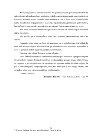 70
O Despertar da Consciência no Além Túmulo e a Forma de Viver
Alcancei a juventude tumultuária e triste dos que não possuem qualquer estabilidade de
raciocínio para a fixação dos bons propósitos, e, tão logo atingi a maioridade, meus implacáveis
acusadores senhorearam-me a estrada, conturbando-me a vida, e, desse modo, como alienado
mental fui submetido ao julgamento de todos eles, experimentando, por mais de quatro lustros,
flagelações e torturas que não posso desejar aos próprios Espíritos satanizados nas trevas.
Sou, assim, um doente desventurado procurando restaurar a si mesmo, depois de terrível
inferno no coração.
Não acredito que a minha palavra possa trazer qualquer apontamento que induza ao
consolo.
Entretanto, o juiz louco que fui, o juiz que impôs a si próprio horrenda enfermidade da
alma, pode oferecer alguma advertência aos que manobram com a autoridade no mundo e a
todos os que ainda podem recuar nas deliberações infelizes!...
Diante de mim vibra o Tempo, o grande julgador...
Possa a Divina Compaixão conceder-me com esse juiz silencioso, cujas palavras para
nós são as horas e os dias do mundo terrestre, a oportunidade de ressarcir minhas faltas, porque,
por enquanto, o juiz que dementou a si mesmo apenas ingressou na fase inicial do reajuste, da
qual se transferirá para o campo expiatório, onde, face a face com as suas antigas vítimas, será
obrigado a solver seus clamorosos débitos, ceitil por ceitil.
Deus seja louvado!...
Raimundo Teixeira – Vozes do Grande Além – Cap. 45
 