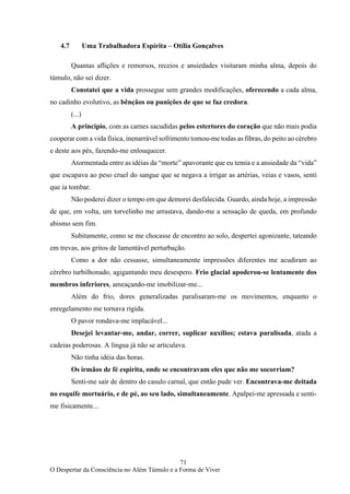 71
O Despertar da Consciência no Além Túmulo e a Forma de Viver
4.7 Uma Trabalhadora Espírita – Otília Gonçalves
Quantas aflições e remorsos, receios e ansiedades visitaram minha alma, depois do
túmulo, não sei dizer.
Constatei que a vida prossegue sem grandes modificações, oferecendo a cada alma,
no cadinho evolutivo, as bênçãos ou punições de que se faz credora.
(...)
A princípio, com as carnes sacudidas pelos estertores do coração que não mais podia
cooperar com a vida física, inenarrável sofrimento tomou-me todas as fibras, do peito ao cérebro
e deste aos pés, fazendo-me enlouquecer.
Atormentada entre as idéias da “morte” apavorante que eu temia e a ansiedade da “vida”
que escapava ao peso cruel do sangue que se negava a irrigar as artérias, veias e vasos, senti
que ia tombar.
Não poderei dizer o tempo em que demorei desfalecida. Guardo, ainda hoje, a impressão
de que, em volta, um torvelinho me arrastava, dando-me a sensação de queda, em profundo
abismo sem fim.
Subitamente, como se me chocasse de encontro ao solo, despertei agonizante, tateando
em trevas, aos gritos de lamentável perturbação.
Como a dor não cessasse, simultaneamente impressões diferentes me acudiram ao
cérebro turbilhonado, agigantando meu desespero. Frio glacial apoderou-se lentamente dos
membros inferiores, ameaçando-me imobilizar-me...
Além do frio, dores generalizadas paralisaram-me os movimentos, enquanto o
enregelamento me tornava rígida.
O pavor rondava-me implacável...
Desejei levantar-me, andar, correr, suplicar auxílios; estava paralisada, atada a
cadeias poderosas. A língua já não se articulava.
Não tinha idéia das horas.
Os irmãos de fé espirita, onde se encontravam eles que não me socorriam?
Senti-me sair de dentro do casulo carnal, que então pude ver. Encontrava-me deitada
no esquife mortuário, e de pé, ao seu lado, simultaneamente. Apalpei-me apressada e senti-
me fisicamente...
 