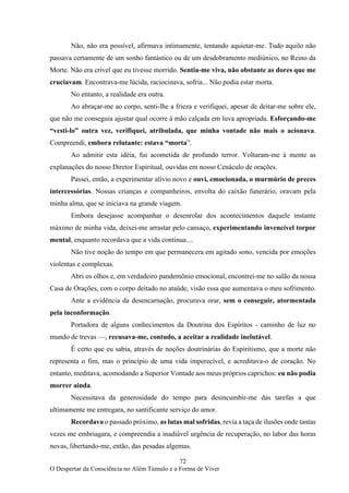 72
O Despertar da Consciência no Além Túmulo e a Forma de Viver
Não, não era possível, afirmava intimamente, tentando aquietar-me. Tudo aquilo não
passava certamente de um sonho fantástico ou de um desdobramento mediúnico, no Reino da
Morte. Não era crível que eu tivesse morrido. Sentia-me viva, não obstante as dores que me
cruciavam. Encontrava-me lúcida, raciocinava, sofria... Não podia estar morta.
No entanto, a realidade era outra.
Ao abraçar-me ao corpo, senti-lhe a frieza e verifiquei, apesar de deitar-me sobre ele,
que não me conseguia ajustar qual ocorre à mão calçada em luva apropriada. Esforçando-me
“vesti-lo” outra vez, verifiquei, atribulada, que minha vontade não mais o acionava.
Compreendi, embora relutante: estava “morta”.
Ao admitir esta idéia, fui acometida de profundo terror. Voltaram-me à mente as
explanações do nosso Diretor Espiritual, ouvidas em nosso Cenáculo de orações.
Passei, então, a experimentar alívio novo e ouvi, emocionada, o murmúrio de preces
intercessórias. Nossas crianças e companheiros, envolta do caixão funerário, oravam pela
minha alma, que se iniciava na grande viagem.
Embora desejasse acompanhar o desenrolar dos acontecimentos daquele instante
máximo de minha vida, deixei-me arrastar pelo cansaço, experimentando invencível torpor
mental, enquanto recordava que a vida continua....
Não tive noção do tempo em que permanecera em agitado sono, vencida por emoções
violentas e complexas.
Abri os olhos e, em verdadeiro pandemônio emocional, encontrei-me no salão da nossa
Casa de Orações, com o corpo deitado no ataúde, visão essa que aumentava o meu sofrimento.
Ante a evidência da desencarnação, procurava orar, sem o conseguir, atormentada
pela inconformação.
Portadora de alguns conhecimentos da Doutrina dos Espíritos - caminho de luz no
mundo de trevas —, recusava-me, contudo, a aceitar a realidade inelutável.
É certo que eu sabia, através de noções doutrinárias do Espiritismo, que a morte não
representa o fim, mas o princípio de uma vida imperecível, e acreditava-o de coração. No
entanto, meditava, acomodando a Superior Vontade aos meus próprios caprichos: eu não podia
morrer ainda.
Necessitava da generosidade do tempo para desincumbir-me das tarefas a que
ultimamente me entregara, no santificante serviço do amor.
Recordava o passado próximo, as lutas mal sofridas, revia a taça de ilusões onde tantas
vezes me embriagara, e compreendia a inadiável urgência de recuperação, no labor das horas
novas, libertando-me, então, das pesadas algemas.
 