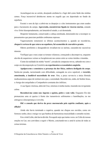 74
O Despertar da Consciência no Além Túmulo e a Forma de Viver
Aconcheguei-me ao caixão, desejando arrebata-lo e fugir dali como fardo das minhas
carnes. Força incoercível detinha-me atenta no esquife que era depositado no fundo da
sepultura.
Escutei o som da laje a cobrir-me os despojos e o dos instrumentos que eram usados
para o lacramento da campa. Apavorada, encontrei-me ligada às vísceras mortas, estando
viva. Gritei desesperadamente, em lamentável estado, e caí desmaiada.
Despertei lentamente, conservando a cabeça atordoada, demorando-me a recompor os
pensamentos que pareciam perdidos embrumas espessas.
Vagarosamente rememorei os últimos acontecimentos e, quando ao recordá-los,
cheguei à certeza de que estava na sepultura, fui acometida de convulsivo pranto.
Odores pestilentos e desagradáveis invadiam-me as narinas, causando-me sucessivas
náuseas.
Verifiquei que o meu corpo se tornara volumoso, começando a decompor-se, enquanto
aluvião de asquerosos vermes se locupletavam nas carnes entre as vestes úmidas e imundas.
Ciente da realidade de minha “morte”, cercada de compactas trevas, sabendo-me com o
corpo em decomposição no Cemitério eu experimentava avassaladora angústia.
Apalpava-me e constatava a presença da dor física, embora desligada do corpo.
Sentia-me pesada, raciocinando com dificuldade, esmagada na cova sepulcral, e recordei,
emocionada, a inadiável necessidade de orar. Sim, a prece ser-me-ia a única fórmula
medicamentosa capaz de restituir-me a paz, a serenidade. Recordei-me, então, do Senhor Jesus,
o Amigo dos aniquilados e Companheiro constante dos infelizes.
A sua figura vitoriosa, além da Cruz, retornou à minha mente, trazendo-me revigorante
calma.
Reconheci-me como sou: ingrata e egoísta, pobre e sem valia. Enquanto Ele não
pronunciara uma só queixa à frente dos inenarráveis sofrimentos e humilhações, eu me
entregava à desesperança e à revolta.
Oh! o consolo que deriva da prece murmurada pelo espírito confiante, após a
aflição!
Ainda não havia terminado a rogativa, quando me chegou aos ouvidos, como em
formoso sonho, doce e meiga voz que banhou de harmoniosa musicalidade o estranho recinto.
Era a irmã Liebe, não havia dúvida. Era aquele anjo que tantas vezes, no Culto de nossas
orações no Lar, nos convidara a seguir o Mestre, concitando-nos a amá-lo acima de todas as
coisas terrenas.
 