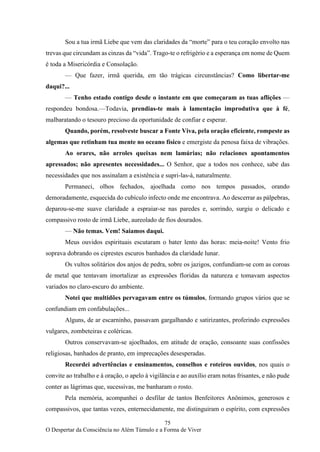 75
O Despertar da Consciência no Além Túmulo e a Forma de Viver
Sou a tua irmã Liebe que vem das claridades da “morte” para o teu coração envolto nas
trevas que circundam as cinzas da “vida”. Trago-te o refrigério e a esperança em nome de Quem
é toda a Misericórdia e Consolação.
— Que fazer, irmã querida, em tão trágicas circunstâncias? Como libertar-me
daqui?...
— Tenho estado contigo desde o instante em que começaram as tuas aflições —
respondeu bondosa.—Todavia, prendias-te mais à lamentação improdutiva que à fé,
malbaratando o tesouro precioso da oportunidade de confiar e esperar.
Quando, porém, resolveste buscar a Fonte Viva, pela oração eficiente, rompeste as
algemas que retinham tua mente no oceano físico e emergiste da penosa faixa de vibrações.
Ao orares, não arroles queixas nem lamúrias; não relaciones apontamentos
apressados; não apresentes necessidades... O Senhor, que a todos nos conhece, sabe das
necessidades que nos assinalam a existência e supri-las-á, naturalmente.
Permaneci, olhos fechados, ajoelhada como nos tempos passados, orando
demoradamente, esquecida do cubículo infecto onde me encontrava. Ao descerrar as pálpebras,
deparou-se-me suave claridade a espraiar-se nas paredes e, sorrindo, surgiu o delicado e
compassivo rosto de irmã Liebe, aureolado de fios dourados.
— Não temas. Vem! Saiamos daqui.
Meus ouvidos espirituais escutaram o bater lento das horas: meia-noite! Vento frio
soprava dobrando os ciprestes escuros banhados da claridade lunar.
Os vultos solitários dos anjos de pedra, sobre os jazigos, confundiam-se com as coroas
de metal que tentavam imortalizar as expressões floridas da natureza e tomavam aspectos
variados no claro-escuro do ambiente.
Notei que multidões pervagavam entre os túmulos, formando grupos vários que se
confundiam em confabulações...
Alguns, de ar escarninho, passavam gargalhando e satirizantes, proferindo expressões
vulgares, zombeteiras e coléricas.
Outros conservavam-se ajoelhados, em atitude de oração, consoante suas confissões
religiosas, banhados de pranto, em imprecações desesperadas.
Recordei advertências e ensinamentos, conselhos e roteiros ouvidos, nos quais o
convite ao trabalho e à oração, o apelo à vigilância e ao auxílio eram notas frisantes, e não pude
conter as lágrimas que, sucessivas, me banharam o rosto.
Pela memória, acompanhei o desfilar de tantos Benfeitores Anônimos, generosos e
compassivos, que tantas vezes, enternecidamente, me distinguiram o espírito, com expressões
 